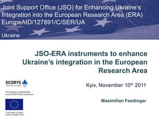 Joint Support Office (JSO) for Enhancing Ukraine’s
Integration into the European Research Area (ERA)
EuropeAID/127891/C/SER/UA

Ukraine


                       JSO-ERA instruments to enhance
                    Ukraine’s integration in the European
                                            Research Area
                                      Kyiv, November 10th 2011
 This Project is implemented
 by an ECORYS-led Consortium


                                            Maximilian Foedinger

 This Project is funded
 by the European Union
 