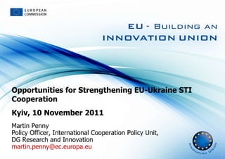 Opportunities for Strengthening EU-Ukraine STI Cooperation Kyiv, 10 November 2011 Martin Penny Policy Officer, International Cooperation Policy Unit,  DG Research and Innovation [email_address] 