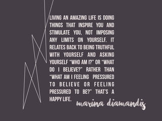 marina  diamandis
Living an amazing life is doing
things that inspire you and
stimulate you, not imposing
any limits on yourself. it
relates back to being truthful
with yourself and asking
yourself “Who am I?” or “What
do I believe?” rather than
“What am I feeling pressured
to believe or feeling
pressured to be?” That’s a
happy life.
 