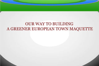 OUR WAY TO BUILDING
A GREENER EUROPEAN TOWN MAQUETTE
 