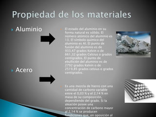  Aluminio
 Acero
 El estado del aluminio en su
forma natural es sólido. El
número atómico del aluminio es
13. El símbolo químico del
aluminio es Al. El punto de
fusión del aluminio es de
933,47 grados Kelvin o de
661,32 grados Celsius o grados
centígrados. El punto de
ebullición del aluminio es de
2792 grados Kelvin o de
2519,85 grados celsius o grados
centígrados.
 Es una mezcla de hierro con una
cantidad de carbono variable
entre el 0,03 % y el 2,14 % en
masa de su composición,
dependiendo del grado. Si la
aleación posee una
concentración de carbono mayor
al 2,14 % se producen
fundiciones que, en oposición al
 