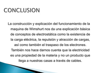 La construcción y explicación del funcionamiento de la
maquina de Wimshurt nos da una explicación básica
de conceptos de electrostática como la existencia de
la carga eléctrica, la repulsión y atracción de cargas,
así como también el traspaso de los electrones.
También nos hace darnos cuenta que la electricidad
es una propiedad de la materia y no un producto que
llega a nuestras casas a través de cables.
 