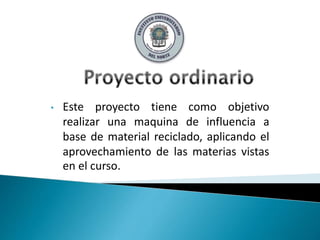 • Este proyecto tiene como objetivo
realizar una maquina de influencia a
base de material reciclado, aplicando el
aprovechamiento de las materias vistas
en el curso.
 