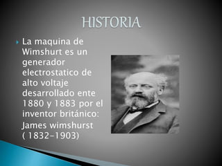  La maquina de
Wimshurt es un
generador
electrostatico de
alto voltaje
desarrollado ente
1880 y 1883 por el
inventor británico:
James wimshurst
( 1832-1903)
 