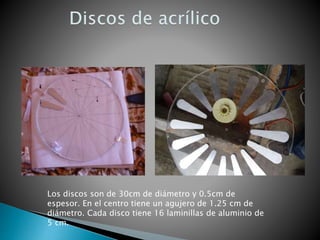 Los discos son de 30cm de diámetro y 0.5cm de
espesor. En el centro tiene un agujero de 1.25 cm de
diámetro. Cada disco tiene 16 laminillas de aluminio de
5 cm.
 