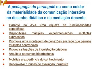 A pedagogia do parangolé ou como cuidar
da materialidade da comunicação interativa
no desenho didático e na mediação docente
 Garante no AVA uma riqueza de funcionalidades
específicas
 Disponibiliza múltiplas experimentações, múltiplas
expressões
 Promove uma montagem de conexões em rede que permite
múltiplas ocorrências
 Provoca situações de inquietação criadora
 Arquiteta percursos hipertextuais
 Mobiliza a experiência do conhecimento
 Desenvolve rubricas de avaliação formativa
 