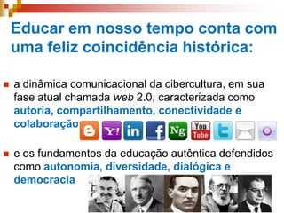 Educar em nosso tempo conta com
uma feliz coincidência histórica:
 a dinâmica comunicacional da cibercultura, em sua
fase atual chamada web 2.0, caracterizada como
autoria, compartilhamento, conectividade e
colaboração
 e os fundamentos da educação autêntica defendidos
como autonomia, diversidade, dialógica e
democracia
 