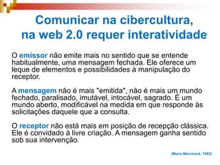 Comunicar na cibercultura,
na web 2.0 requer interatividade
O emissor não emite mais no sentido que se entende
habitualmente, uma mensagem fechada. Ele oferece um
leque de elementos e possibilidades à manipulação do
receptor.
A mensagem não é mais "emitida", não é mais um mundo
fechado, paralisado, imutável, intocável, sagrado. É um
mundo aberto, modificável na medida em que responde às
solicitações daquele que a consulta.
O receptor não está mais em posição de recepção clássica.
Ele é convidado à livre criação. A mensagem ganha sentido
sob sua intervenção.
(Marie Marchand, 1985)
 
