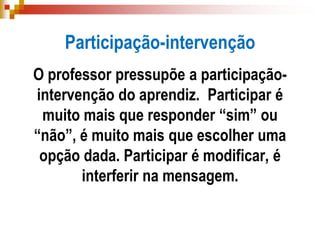 Participação-intervenção
O professor pressupõe a participação-
intervenção do aprendiz. Participar é
muito mais que responder “sim” ou
“não”, é muito mais que escolher uma
opção dada. Participar é modificar, é
interferir na mensagem.
 