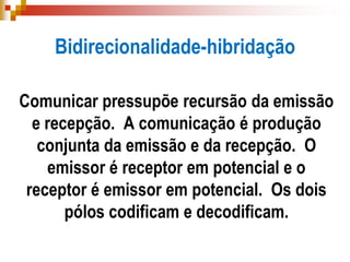 Bidirecionalidade-hibridação
Comunicar pressupõe recursão da emissão
e recepção. A comunicação é produção
conjunta da emissão e da recepção. O
emissor é receptor em potencial e o
receptor é emissor em potencial. Os dois
pólos codificam e decodificam.
 