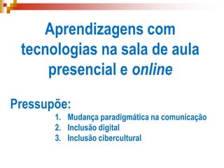 Aprendizagens com
tecnologias na sala de aula
presencial e online
Pressupõe:
1. Mudança paradigmática na comunicação
2. Inclusão digital
3. Inclusão cibercultural
 