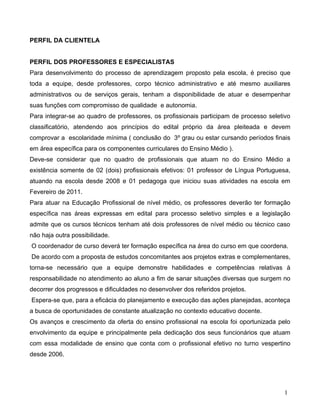 PERFIL DA CLIENTELA


PERFIL DOS PROFESSORES E ESPECIALISTAS
Para desenvolvimento do processo de aprendizagem proposto pela escola, é preciso que
toda a equipe, desde professores, corpo técnico administrativo e até mesmo auxiliares
administrativos ou de serviços gerais, tenham a disponibilidade de atuar e desempenhar
suas funções com compromisso de qualidade e autonomia.
Para integrar-se ao quadro de professores, os profissionais participam de processo seletivo
classificatório, atendendo aos princípios do edital próprio da área pleiteada e devem
comprovar a escolaridade mínima ( conclusão do 3º grau ou estar cursando períodos finais
em área específica para os componentes curriculares do Ensino Médio ).
Deve-se considerar que no quadro de profissionais que atuam no do Ensino Médio a
existência somente de 02 (dois) profissionais efetivos: 01 professor de Língua Portuguesa,
atuando na escola desde 2008 e 01 pedagoga que iniciou suas atividades na escola em
Fevereiro de 2011.
Para atuar na Educação Profissional de nível médio, os professores deverão ter formação
específica nas áreas expressas em edital para processo seletivo simples e a legislação
admite que os cursos técnicos tenham até dois professores de nível médio ou técnico caso
não haja outra possibilidade.
O coordenador de curso deverá ter formação específica na área do curso em que coordena.
De acordo com a proposta de estudos concomitantes aos projetos extras e complementares,
torna-se necessário que a equipe demonstre habilidades e competências relativas à
responsabilidade no atendimento ao aluno a fim de sanar situações diversas que surgem no
decorrer dos progressos e dificuldades no desenvolver dos referidos projetos.
Espera-se que, para a eficácia do planejamento e execução das ações planejadas, aconteça
a busca de oportunidades de constante atualização no contexto educativo docente.
Os avanços e crescimento da oferta do ensino profissional na escola foi oportunizada pelo
envolvimento da equipe e principalmente pela dedicação dos seus funcionários que atuam
com essa modalidade de ensino que conta com o profissional efetivo no turno vespertino
desde 2006.




                                                                                         1
 