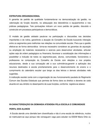 ESTRUTURA ORGANIZACIONAL
A garantia de padrão de qualidade fundamenta-se na democratização da gestão, na
valorização da função docente, na adequação dos laboratórios e equipamentos e nas
práticas pedagógicas. Tais pontuações indicam um novo padrão de gestão, discutido e
construído em processos participativos e democráticos.


O modelo de gestão adotado pauta-se na participação e discussões nas decisões
importantes e de rotina, garantindo a atuação do Conselho de Escola buscando interação
entre os segmentos para melhorias nas relações na comunidade escolar. Para que a gestão
efetive-se de forma democrática torna-se necessário considerar as garantias de aquisição
ou ampliação de materiais necessários e acervos para desenvolver atividades, articular
ações seja de ordem pedagógica ou financeira; favorecer a socialização das informações e
possibilitar a inclusão de todos os segmentos-pais, alunos, comunidade, funcionários e
professores na composição do Conselho de Escola com eleições e nos projetos
educacionais, desde a sua concepção até a sua culminância;garantir a aplicação dos
recursos destinados à escola prioritariamente para o desenvolvimento do ensino e o
cumprimento do calendário escolar que tange os dias letivos e demais atividades nele
sugeridas.
A instituição escolar conta com a organização de seu funcionamento pautada do Regimento
Comum das Escolas Estaduais que permeia de forma clara os direitos e deveres de cada
atuante em seu âmbito no desempenho de suas funções, conforme registra-se abaixo:




III-CARACTERIZAÇÃO DA DEMANDA ATENDIDA PELA ESCOLA E COMUNIDADE

PERFIL DOS ALUNOS

A Escola atende uma clientela bem diversificada e não é uma escola de referência, muitos
só matriculam-se aqui porque não conseguem vaga para estudar na EEEM Maria Ortiz ou


                                                                                      1
 