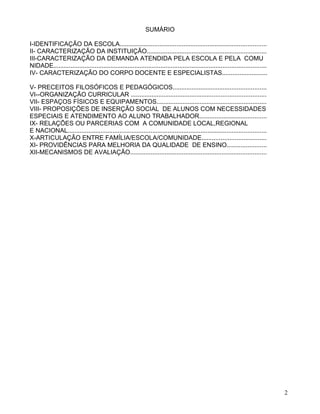 SUMÁRIO

I-IDENTIFICAÇÃO DA ESCOLA.....................................................................................
II- CARACTERIZAÇÃO DA INSTITUIÇÃO.....................................................................
III-CARACTERIZAÇÃO DA DEMANDA ATENDIDA PELA ESCOLA E PELA COMU
NIDADE...........................................................................................................................
IV- CARACTERIZAÇÃO DO CORPO DOCENTE E ESPECIALISTAS..........................

V- PRECEITOS FILOSÓFICOS E PEDAGÓGICOS......................................................
VI--ORGANIZAÇÃO CURRICULAR ..............................................................................
VII- ESPAÇOS FÍSICOS E EQUIPAMENTOS...............................................................
VIII- PROPOSIÇÕES DE INSERÇÃO SOCIAL DE ALUNOS COM NECESSIDADES
ESPECIAIS E ATENDIMENTO AO ALUNO TRABALHADOR.......................................
IX- RELAÇÕES OU PARCERIAS COM A COMUNIDADE LOCAL,REGIONAL
E NACIONAL...................................................................................................................
X-ARTICULAÇÃO ENTRE FAMÍLIA/ESCOLA/COMUNIDADE.....................................
XI- PROVIDÊNCIAS PARA MELHORIA DA QUALIDADE DE ENSINO.......................
XII-MECANISMOS DE AVALIAÇÃO...............................................................................




                                                                                                                                    2
 
