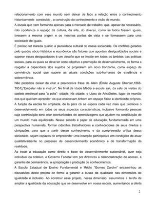 relacionamento com esse mundo sem deixar de lado a relação entre o conhecimento
historicamente construído , a construção do conhecimento e visão de mundo.
A escola que vem formando apenas para o mercado de trabalho, que, apesar de necessário,
não oportuniza o espaço da cultura, da arte, do diverso, como se todos fossem iguais,
tivessem a mesma origem e os mesmos pontos de vista e se formassem para uma
sociedade de iguais.
É preciso ter clareza quanto a pluralidade cultural de nossa sociedade. Os conflitos gerados
pelo quadro sócio histórico e econômico são fatores que apontam desigualdades sociais e
superar essas desigualdades é um desafio que se impõe em todos os âmbitos das práticas
sociais, para as quais se deve ter como objetivo a promoção do desenvolvimento, de forma a
resgatar a capacidade dos sujeitos de projetarem um novo horizonte, como espaço de
convivência social que supere as atuais condições sub-humanas de existência e
sobrevivência.
Não podemos deixar de citar a provocativa frase de Alain (Èmile Auguste Chartier,1868-
1951);”Embalar não é instruir”. No final da Idade Média a escola saiu da sala de visitas do
castelo medieval para “a polis”- cidade. Na cidade, o Liceu de Aristóteles, lugar de reunião
dos que queriam aprender, os que ensinavam,tinham um espaço físico e identidade próprios.
A função da escola foi ampliada, de lá para cá se espera cada vez mais que promova o
desenvolvimento em todos os seus aspectos característicos, inclusive formando pessoas
cuja contribuição será criar oportunidades de aprendizagens que ajudem na constituição de
um mundo mais equilibrado. Nesse sentido é papel da educação, fundamentada em uma
perspectiva humanista, formar cidadãos trabalhadores e conhecedores de seus direitos e
obrigações para que a partir desse conhecimento e da compreensão crítica dessa
sociedade, sejam capazes de empreender uma inserção participativa em condições de atuar
qualitativamente no processo de desenvolvimento econômico e de transformação da
realidade.
Ao tratar a educação como direito e base do desenvolvimento sustentável, quer seja
individual ou coletivo, o Governo Federal tem por diretrizes a democratização do acesso, a
garantia de permanência, a apropriação e produção de conhecimentos.
A Escola Estadual de Ensino Fundamental e Médio “Gomes Cardim” encaminhou as
discussões deste projeto de forma a garantir a busca da qualidade nas dimensões da
igualdade e inclusão. Ao construir esse projeto, nessa dimensão, assumimos a tarefa de
ampliar a qualidade da educação que se desenvolve em nossa escola, aumentando a oferta

                                                                                          2
 