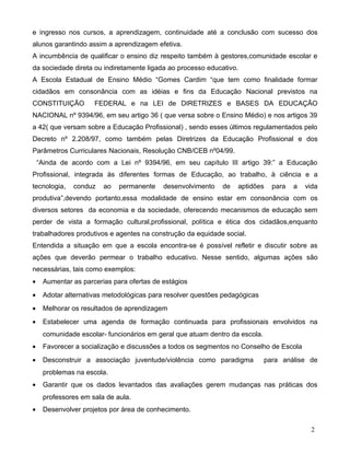 e ingresso nos cursos, a aprendizagem, continuidade até a conclusão com sucesso dos
alunos garantindo assim a aprendizagem efetiva.
A incumbência de qualificar o ensino diz respeito também à gestores,comunidade escolar e
da sociedade direta ou indiretamente ligada ao processo educativo.
A Escola Estadual de Ensino Médio “Gomes Cardim “que tem como finalidade formar
cidadãos em consonância com as idéias e fins da Educação Nacional previstos na
CONSTITUIÇÃO         FEDERAL e na LEI de DIRETRIZES e BASES DA EDUCAÇÃO
NACIONAL nº 9394/96, em seu artigo 36 ( que versa sobre o Ensino Médio) e nos artigos 39
a 42( que versam sobre a Educação Profissional) , sendo esses últimos regulamentados pelo
Decreto nº 2.208/97, como também pelas Diretrizes da Educação Profissional e dos
Parâmetros Curriculares Nacionais, Resolução CNB/CEB nº04/99.
    “Ainda de acordo com a Lei nº 9394/96, em seu capítulo III artigo 39:” a Educação
Profissional, integrada às diferentes formas de Educação, ao trabalho, à ciência e a
tecnologia,   conduz    ao   permanente    desenvolvimento   de   aptidões     para   a   vida
produtiva”,devendo portanto,essa modalidade de ensino estar em consonância com os
diversos setores da economia e da sociedade, oferecendo mecanismos de educação sem
perder de vista a formação cultural,profissional, política e ética dos cidadãos,enquanto
trabalhadores produtivos e agentes na construção da equidade social.
Entendida a situação em que a escola encontra-se é possível refletir e discutir sobre as
ações que deverão permear o trabalho educativo. Nesse sentido, algumas ações são
necessárias, tais como exemplos:
•    Aumentar as parcerias para ofertas de estágios
•    Adotar alternativas metodológicas para resolver questões pedagógicas
•    Melhorar os resultados de aprendizagem
•    Estabelecer uma agenda de formação continuada para profissionais envolvidos na
     comunidade escolar- funcionários em geral que atuam dentro da escola.
•    Favorecer a socialização e discussões a todos os segmentos no Conselho de Escola
•    Desconstruir a associação juventude/violência como paradigma            para análise de
     problemas na escola.
•    Garantir que os dados levantados das avaliações gerem mudanças nas práticas dos
     professores em sala de aula.
•    Desenvolver projetos por área de conhecimento.

                                                                                           2
 