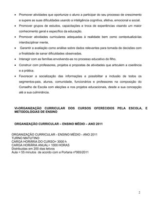 •   Promover atividades que oportunize o aluno a participar do seu processo de crescimento
     e supere as suas dificuldades usando a inteligência cognitiva, afetiva, emocional e social.
 •   Promover grupos de estudos, capacitações e troca de experiências visando um maior
     conhecimento geral e específico da educação.
 •   Promover atividades curriculares adequadas à realidade bem como contextualizá-las
     interdisciplinar mente.
 •   Garantir a avaliação como análise sobre dados relevantes para tomada de decisões com
     a finalidade de sanar dificuldades observadas.
 •   Interagir com as famílias envolvendo-as no processo educativo do filho.
 •   Construir com professores, projetos e propostas de atividades que articulem a coerência
     e a prática.
 •   Favorecer a socialização das informações e possibilitar a inclusão de todos os
     segmentos-pais, alunos, comunidade, funcionários e professores na composição do
     Conselho de Escola com eleições e nos projetos educacionais, desde a sua concepção
     até a sua culminância.




 VI-ORGANIZAÇÃO CURRICULAR               DOS     CURSOS      OFERECIDOS        PELA    ESCOLA,     E
 METODOLOGIAS DE ENSINO


 ORGANIZAÇÃO CURRICULAR – ENSINO MÉDIO – ANO 2011


ORGANIZAÇÃO CURRICULAR - ENSINO MÉDIO - ANO 2011
TURNO MATUTINO
CARGA HORÁRIA DO CURSO= 3000 h
CARGA HORÁRIA ANUAL= 1000 HORAS
Distribuidas em 200 dias letivos
Aula = 55 minutos de acordo com a Portaria nº065/2011




                                                                                              2
 