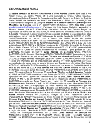 I-IDENTIFICAÇÃO DA ESCOLA

A Escola Estadual de Ensino Fundamental e Médio Gomes Cardim, com sede à rua
Wilson Freitas s/n, centro, Vitória- ES é uma instituição de Ensino Público Estadual,
vinculada ao Sistema Estadual de Educação mantida pelo Governo do Estado do Espírito
Santo através da Secretaria de Estado da Educação – SEDU, sob a jurisdição da
Superintendência Regional de Carapina. Inscrita no Cadastro Geral de Contribuição do
Ministério da Fazenda sob o nº -03380975/0001-80.Telefone (027) 3222-2332 e-mail
escolagomescardim@sedu.es.gov.br. Funciona nos três turnos: Matutino, Vespertino e
Noturno. Diretor WALACE BONICENHA, Secretário Escolar Ana Cristina Burgos. A
capacidade de matrícula é de 1200 alunos, os níveis de ensino ofertados são Ensino Médio e
Educação Profissional. A seguir discriminamos os cursos ofertados e seus respectivos atos
autorizativos. Lei nº 166 de 05/09/1908-criação da escola Resolução CEE/ES nº 41/75-
28/11/75-aprovação da escola com a oferta das séries iniciais do ensino
fundamental.Portaria E nº 3514- 16/07/99- transformação da escola em EPSG e criação do
Ensino Médio.Portaria 055-R de 12/06/02-classificação das EPG,EPSG e ESG da rede
estadual para EEEF,EEEFM e EEEM em função da lei nº 9394/96. Aprovação do Curso de
Ensino Médio: Parecer CEE nº 2.764/2010 da Resolução CEE nº 2.451/2010, publicada DIO
de 22/09/2010. Oferta do Ensino Fundamental foi encerrada pelo parecer do CEE
2.864/2010, Resolução 2.541/2010. Curso Técnico em Comércio-Portaria nº49-R,de
24/03/2006-criação do curso Resolução CEE/ES nº1478/07-06/06/2007 Aprovação do curso
Técnico em Comércio por 03 anos.Curso Técnico em Informática-Portaria nº 50-R,de
24/03/2006-criação do curso Resolução CEE/ES nº 1511/07- 20/08/2007 Aprovação do curso
Técnico em Informática por 03 anos.Resolução CEE/ES nº 1721/08-02/09/2008-aprovação
da ampliação de vagas para os cursos técnicos em Comércio e Informática..Resolução
CEE/ES nº 2042/09-09/09/2009-convalidação dos estudos dos alunos do Ensino Médio até o
final do ano letivo de 2009..Curso Técnico em Guia de Turismo-Portaria nº 108-R, de
07/10/2009 -criação do curso Resolução CEE/ES nº2155/2010,de 26/01/2010-aprovação do
curso Técnico em Guia de Turismo por 03 anos Curso Técnico em Administração- Portaria
nº 111-R, de 07/10/2009 -criação do curso Resolução CEE/ES nº2142/2009,de 07/01/2010-
aprovação do curso Técnico em Administração por 03 anos.Curso Técnico em Lazer-
Portaria nº 110-R, de 07/10/2009 -criação do curso Resolução CEE/ES nº2154/2010,de
26/01/2010-aprovação do Curso Técnico em Lazer por 03 anos.Curso Técnico em
Biblioteconomia- Portaria nº 116-R, de 15/10/2009 -criação do curso Resolução CEE/ES
nº2146/2009,de 07/01/2010-aprovação do curso Técnico em Biblioteconomia por 03
anos.Curso Técnico em Manutenção e Suporte em Informática- Portaria nº 109-R, de
07/10/2009 -criação do curso Resolução CEE/ES nº2140/2009,de 07/01/2010-aprovação do
curso Técnico em Manutenção e Suporte em Informática por 03 anos. Curso Técnico em
Redes Portaria nº059-R ,de 28/05/2010 -criação do curso                Resolução CEE/ES
nº2322/2010,de 30/06/2010-aprovação do Curso Técnico em Redes de Computadores por
03 anos. Curso Técnico em Internet Portaria nº059-R de 28/05/2010 -criação do curso
Resolução CEE/ES nº2322/2010,de 30/06/2010-aprovação do Curso Técnico em Internet
por 03 anos. Curso Técnico em Eventos Portaria nº059-R de 28/05/2010 -criação do curso
Resolução CEE/ES nº2322/2010,de 30/06/2010-aprovação do Curso Técnico em Eventos
por 03 anos.Curso Técnico em Transações Imobiliárias Portaria nº044-R de 06/06/2011
-criação do curso Resolução CEE/ES 3198/2011,de 20/09/2011-aprovação do Curso
Técnico em Transações Imobiliárias por 03 anos. Curso Técnico em Serviços de
Condomínio Portaria nº044-R de 06/06/2011 -criação do curso Resolução CEE/ES
3206/2011,de 20/09/2011-aprovação do Curso Técnico em Serviços de Condomínio por 03
anos.
                                                                                       3
 