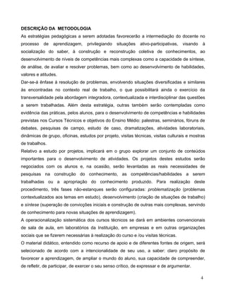 DESCRIÇÃO DA METODOLOGIA
As estratégias pedagógicas a serem adotadas favorecerão a intermediação do docente no
processo   de    aprendizagem,    privilegiando   situações   ativo-participativas,   visando   à
socialização do saber, à construção e reconstrução coletiva de conhecimentos, ao
desenvolvimento de níveis de competências mais complexas como a capacidade de síntese,
de análise, de avaliar e resolver problemas, bem como ao desenvolvimento de habilidades,
valores e atitudes.
Dar-se-á ênfase à resolução de problemas, envolvendo situações diversificadas e similares
às encontradas no contexto real de trabalho, o que possibilitará ainda o exercício da
transversalidade pela abordagem integradora, contextualizada e interdisciplinar das questões
a serem trabalhadas. Além desta estratégia, outras também serão contempladas como
evidência das práticas, pelos alunos, para o desenvolvimento de competências e habilidades
previstas nos Cursos Técnicos e objetivos do Ensino Médio: palestras, seminários, fóruns de
debates, pesquisas de campo, estudo de caso, dramatizações, atividades laboratoriais,
dinâmicas de grupo, oficinas, estudos por projeto, visitas técnicas, visitas culturais e mostras
de trabalhos.
Relativo a estudo por projetos, implicará em o grupo explorar um conjunto de conteúdos
importantes para o desenvolvimento de atividades. Os projetos destes estudos serão
negociados com os alunos e, na ocasião, serão levantadas as reais necessidades de
pesquisas na construção do conhecimento, as competências/habilidades a serem
trabalhadas ou a apropriação do conhecimento produzido. Para realização deste
procedimento, três fases não-estanques serão configuradas: problematização (problemas
contextualizados aos temas em estudo), desenvolvimento (criação de situações de trabalho)
e síntese (superação de convicções iniciais e construção de outras mais complexas, servindo
de conhecimento para novas situações de aprendizagem).
A operacionalização sistemática dos cursos técnicos se dará em ambientes convencionais
de sala de aula, em laboratórios da Instituição, em empresas e em outras organizações
sociais que se fizerem necessárias à realização do curso e /ou visitas técnicas.
O material didático, entendido como recurso de apoio e de diferentes fontes de origem, será
selecionado de acordo com a intencionalidade de seu uso, a saber: claro propósito de
favorecer a aprendizagem, de ampliar o mundo do aluno, sua capacidade de compreender,
de refletir, de participar, de exercer o seu senso crítico, de expressar e de argumentar.

                                                                                                4
 