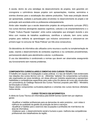 A escola, dentro de uma estratégia de desenvolvimento de projetos, terá garantido em
cronograma a culminância desses projetos com apresentações, mostras, seminários e
eventos diversos para a socialização dos saberes produzidos. Toda essa produção deverá
ser apresentada, avaliada e pontuada pelos envolvidos no desenvolvimento do projeto e tal
pontuação será acordada entre os professores antecipadamente.
Ainda cabe ressaltar que a escola desenvolve projetos de enriquecimento curricular (PEC)
nos cursos técnicos abrangendo aspectos cognitivos, culturais e de empreendedorismo e o
Projeto “Cultura Popular Capixaba”; entre outros subprojetos que emergem durante o ano
letivo com mostras de trabalhos acadêmicos, científicos e culturais, bem como outros
projetos para melhoria da aprendizagem que inclusive concorreram e colocaram-se em
primeiro lugar no concurso de “Boas Práticas” por três anos consecutivos.


Os laboratórios de informática são utilizados como recursos e auxílio na complementação de
aulas, visando o desenvolvimento de conteúdos cognitivos e /ou conteúdos procedimentais,
permanecendo aberto para atendimento a alunos e professores.
O uso dos laboratórios é condicionado a normas que devem ser observadas assegurando
seu funcionamento sem maiores problemas.




COMPONENTES CURRICULARES E EMENTAS DOS CURSOS TÉCNICOS
O trabalho em equipe de investigação e aulas práticas é o tipo de trabalho mais evidenciado
nas relações dos cursos técnico com os diferentes “saberes”.Os componentes curriculares
são organizados por eixos temáticos, em áreas afins,por módulos seqüenciais e apresentam
habilidades e competências específicas para cada curso.Os planos de curso são construídos
em consonância ao Catálogo Nacional dos Cursos Técnicos proposto pelo MEC - Ministério
da Educação e Cultura.
Segue abaixo componentes curriculares,objetivos e ementas dos cursos técnicos ofertados
nessa escola.

                          CURSO TÉCNICO EM INFORMÁTICA
A oferta do Curso Técnico em Informática pela EEEM Gomes Cardim tem por objetivos
gerais:

   -Qualificar e habilitar profissionais para as demandas do setor produtivo , com vistas à
   melhoria da qualidade da gestão da produção de bens e serviços;
   -Qualificar e habilitar para o exercício das ocupações e profissões de nível técnico da
   área de informática;
   -Colaborar para o desenvolvimento social e humano e para melhoria das competências
   profissionais dos trabalhadores da região;


                                                                                          4
 