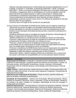-Oferecer educação profissional em conformidade aos princípios estabelecidos na Lei nº.
   9.394/96, no Decreto nº. 5154/2004, na Resolução CNE/CEB nº. 04/99, no Parecer
   CNE/CEB nº. 16/99 e na Proposta Pedagógica do Estado para a Educação Profissional;
   -Possibilitar o engajamento pleno do aluno/egresso no mundo do trabalho a partir do
   desenvolvimento de projetos pessoais e coletivos relacionados à realidade local,
   contemplando a perspectiva da formação de sujeitos pró-ativos e empreendedores;
   -Formar profissionais comprometidos em atuar segundo princípios de ética e
   solidariedade, buscando construir o bem comum e a melhoria da qualidade de vida pelo
   exercício pleno da sua cidadania;
   -Contribuir para a formação do ser humano em sua plenitude.

O Curso Técnico em Informática da EEEM Gomes Cardim tem por objetivos específicos:
   -Oportunizar aos jovens da região uma formação profissional que lhes favoreça uma
   primeira abordagem do mercado de trabalho, bem como aos trabalhadores do setor
   produtivo local a educação continuada que lhes permita o crescimento profissional em
   suas carreiras;
   -Qualificar profissionais para as ocupações de Auxiliar de Suporte e Administração de
   Redes e Programador de Sistemas e Bancos de Dados;
   -Habilitar profissionais de nível técnico para a profissão de Técnico em Informática;
   -Promover o desenvolvimento de todas as competências profissionais gerais da área
   profissional de informática, distribuídas nos módulos do curso;
   -Promover o desenvolvimento de competências profissionais específicas em
   conformidade com as características do Estado quanto das organizações produtivas,
   tanto nas qualificações intermediárias quanto na habilitação;
   -Promover o intercâmbio da EEEM Gomes Cardim com as organizações dos segmentos
   produtivos da região para manter a necessária atualização quanto às competências,
   habilidades e bases tecnológicas requeridas pelo mundo do trabalho;
   -Desenvolver hábitos, valores e atitudes profissionais condizentes com a cultura local,
   sem perder a dimensão de compatibilidade com os mais elevados valores humanos.

Módulo I – Ementário
Organização de Empresas - Introdução e evolução da teoria administrativa. Análise de
sistemas em Administração. O papel do gerente de sistemas de informações. Funções. As
principais escolas. Administração: perspectivas e teorias. Liderança. Comunicação.
Organização informal. Dinâmica de grupo. Administração como técnica Social. Tipos de
organização.
Inglês Técnico - Leitura de termos e textos técnicos em inglês. Conhecimento básico das
noções do Inglês Instrumental. O uso dos verbos regulares e irregulares. Compreensão de
textos técnicos de inglês.
Aplicativos para Automação de Escritório - Edição de textos, planilhas eletrônicas.
Bancos de dados. Softwares de apresentação.
Instalação de Computadores – Histórico da Computação, Microprocessadores, Placas,
Padrões de Hardware, Memórias, Drivers, Gabinetes e Fontes de Alimentação, Periféricos
de entrada e de saída, cuidados na montagem, Identificação de erros de montagem e
configuração de Hardware.
Sistemas Operacionais - Conceitos Básicos. Conceitos de Hardware e Software. Tipos de
Sistemas Operacionais. Sistemas Multiusuarios. Estrutura do Sistema Operacional.
Processo. Comunicação entre processos. Gerência do Processador. Gerência de Memória.
Sistema de Arquivos. Gerência de Dispositivos. Teoria e prática de Programação
                                                                                       4
 