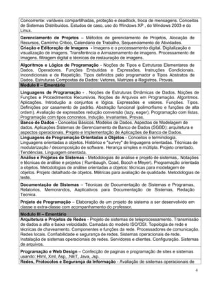 Concorrente: variáveis compartilhadas, proteção e deadlock, troca de mensagens. Conceitos
de Sistemas Distribuídos. Estudos de caso, uso do Windows XP , do Windows 2003 e do
Linux.
Gerenciamento de Projetos – Métodos de gerenciamento de Projetos, Alocação de
Recursos, Caminho Critico, Calendário de Trabalho, Sequenciamento de Atividades.
Criação e Editoração de Imagens - Imagens e o processamento digital. Digitalização e
visualização de imagens. Transferência e Armazenamento de imagens. Processamento de
Imagens. filtragem digital e técnicas de restauração de imagens.
Algoritmos e Lógica de Programação - Noções de Tipos e Estruturas Elementares de
Dados. Operadores. Funções Embutidas e Expressões. Instruções Condicionais.
Incondicionais e de Repetição. Tipos definidos pelo programador e Tipos Abstratos de
Dados. Estruturas Compostas de Dados: Vetores, Matrizes e Registros. Provas.
Modulo II – Ementário
Linguagens de Programação - . Noções de Estruturas Dinâmicas de Dados. Noções de
Funções e Procedimentos Recursivos. Noções de Arquivos em Programação. Algoritmos.
Aplicações. Introdução a conjuntos e lógica. Expressões e valores. Funções. Tipos.
Definições por casamento de padrão. Abstração funcional (polimorfismo e funções de alta
ordem). Avaliação de expressões redução conversão (lazy, eager). Programação com listas.
Programação com tipos concretos. Indução. Invariantes. Provas.
Banco de Dados - Conceitos Básicos. Modelos de Dados. Aspectos de Modelagem de
dados. Aplicações Sistemas de Gerenciamento de Banco de Dados (SGBD): arquitetura e
aspectos operacionais. Projeto e Implementação de Aplicações de Banco de Dados.
Linguagens de Programação Orientadas a Objetos - Conceitos e terminologia.
Linguagens orientadas a objetos. Histórico e "survey" de linguagens orientadas. Técnicas de
modularização / decomposição de software. Herança simples e múltipla. Projeto orientado.
Tendências. Linguagem orientada.
Análise e Projetos de Sistemas - Metodologias de análise e projeto de sistemas,. Notações
e técnicas de análise e projetos ( Rumbaugh, Coad, Booch e Meyer). Programação orientada
a objetos. Metodologias de análise orientadas a objetos: técnicas para modelagem de
objetos. Projeto detalhado de objetos. Métricas para avaliação de qualidade. Metodologias de
teste.
Documentação de Sistemas – Técnicas de Documentação de Sistemas e Programas,
Relatorios, Memorandos, Aaplicativos para Documentação de Sistemas, Redação
Tecnica.
Projeto de Programação – Elaboração de um projeto de sistema a ser desenvolvido em
classe e extra-classe com acompanhamento do professor.
Modulo III – Ementário
Arquitetura e Projetos de Redes - Projeto de sistemas de teleprocessamento. Transmissão
de dados a alta e baixa velocidade. Camadas do modelo ISO/OSI. Topologia de rede e
técnicas de chaveamento. Componentes e funções da rede. Processadores de comunicação.
Redes locais. Confiabilidade e segurança de redes. Sistemas operacionais de rede.
Instalação de sistemas operacionais de redes. Servidores e clientes. Configuração. Sistemas
de arquivos.
Programação e Web Design – Confecção de paginas e programação de sites e sistemas
usando: Html, Xml, Asp, .NET, Java, Jsp.
Redes, Protocolos e Segurança da Informação - Avaliação de sistemas operacionais de
                                                                                         4
 