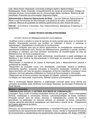 rede. Meios físicos. Modulação. Conversão analógico-digital e digital-analógico.
Multiplexação. Ruído. Distorção. Compartilhamento de canais de comunicação. Códigos de
detecção de erros. Comunicação sem fio. Comunicação digital. Interfaces. Modems de alta
velocidade. Protocolos de comunicação. Segurança Digital
Administração e Sistemas Operacionais de Rede - Uso dos Sistemas Operacionais de
Rede e suas Ferramentas de Administração e de gerência de redes. Conectividade de
sistemas. Métricas de qualidade de sistemas operacionais de rede. Estudo de casos.
Internet - E-commerce, E-business, Voip, Videoconferencia, Newsgroups, E-learning, E-
government.

                         CURSO TÉCNICO EM BIBLIOTECONOMIA

        O Curso Técnico em Biblioteconomia tem como objetivos:
-Qualificar jovens e adultos na área de serviços de apoio escolar para atuar no mercado de
trabalho, empregando recursos que facilitam ou viabilizam a leitura, a pesquisa, a
aprendizagem, possibilitando a construção do conhecimento.
- Oferecer condições para que os alunos desenvolvam as competências necessárias ao
desempenho profissional como Técnico em Biblioteconomia, garantindo o suporte científico,
tecnológico e valorativo que lhes permitam acompanhar as transformações da área de
Biblioteconomia, de forma a assegurar que:
*Sejam capazes de planejar sua ação profissional, reconhecendo o papel estratégico da
Biblioteca e dos Centros de Documentação e Informação no processo de transformação
cultural e social.
*Reconheçam a importância do acesso à informação para o desenvolvimento pessoal e
profissional do cidadão.
*Respondam às situações novas com flexibilidade, criatividade, eficácia e eficiência,
enfrentando desafios, propondo inovações e buscando atualização constante e auto
desenvolvimento, por meio de estudos e pesquisas, de forma a identificar e incorporar novos
métodos e técnicas aplicados à Biblioteca ou Centros de Documentação e Informação.
*Relacionem-se de forma produtiva nas equipes de trabalho, adotando comportamento ético
na relação com seus pares, supervisores, clientes/ usuários e fornecedores.

Para a consecução desses objetivos, a organização curricular deste curso atende aos
princípios enunciados pelas Diretrizes Curriculares Nacionais da Educação Profissional de
Nível Técnico.
Módulo I – Ementário
COMUNICAÇÃO OFICIAL E HISTÓRIA DOS MEIOS DE COMUNICAÇÃO -
Linguagem: Seus níveis e funções,Vocabulário técnico em português. Texto e textualidade
Normas, simbologias e convenções técnicas. Leiturainterpretação de textos científicos.
Produção textual: tipos de textos, estrutura e habilidades.Uso correto de aspectos
gramaticais na elaboração do discurso utilizado na produção de textos oral-escritos.
Leituras aplicando alternativas pedagógicas que desenvolva o prazer de ler. Planejamento
de Projetos alternativos de leitura.
INFORMÁTICA APLICADA I

Princípios de funcionamento de processadores e memórias.Princípios de funcionamento e
características dos equipamentos externos (teclado, mouse, monitor e impressora).Princípios
de funcionamento e características dos equipamentos internos (placas, HD, floppy, CDROM).
                                                                                          4
 