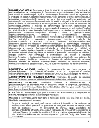 DMINISTRAÇÃO GERAL Empresas – área de atuação da administração.Organização x
empresa.Objetivos de uma organização.Estrutura das organizações.A empresa no contexto
atual.História da administração.Taylor e a administração científica.As idéias de Fayol.Ford e
a produção em escala.A escola comportamental.Novos conceitos e teorias administrativas.A
perspectiva comportamental.O aumento do porte das empresas.Novos problemas na
administração das empresas.Desenvolvimento de modelos integrados da administração.Os
novos modelos de administração.A terceirização de serviços.A ênfase da qualidade na
administração.Sistemas e modelos de administração japoneses.A reengenharia de
processos.Globalização, terceirização e quarteirização.O processo de administrar.Funções
da administração – suas inter-relações.Perspectivas e tendências da administração.O
planejamento      empresarial.Planejamento      estratégico,  tático   e    operacional.Visão
organizacional.Organograma,          hierarquia       e      burocracia.Novos        modelos
organizacionais.Introdução à administração mercadológica.Conceitos e fundamentos.As
funções: estratégica e operacional (planejamento, pesquisa e seleção de
mercado).Economia       e     mercado:     conceitos;     mercado    interno/externo.Mercado
consumidor.Estudos de viabilidade econômica.Introdução à administração financeira-
Principais tarefas e atividades do setor financeiro.Conceitos básicos; funções, noções de
planejamento e controle financeiros.Introdução à administração de material e
patrimônio.Conceito; objetivos; importância; evolução (Kanban, just-in-time).Funções; noções
de normas técnicas sobre segurança de material e patrimônio.Classificação de material,
códigos (Inmetro, ABNT).Introdução à administração de pessoal e recursos
humanos.Conceitos e fundamentos.Dinâmica organizacional.Introdução aos sistemas de
pessoal; conceito, finalidades, natureza e funções da administração de recursos
humanos.Diretrizes de recursos humanos.Sistema integrado de recursos humanos;
normalizações técnicas específicas (ISO 9000) e suas conseqüências no desenvolvimento

INFORMÁTICA APLICADA Noções de processamento de dados.Hardware e
software.Aplicações       da      informática.Cuidados    com   o    equipamento.Comandos
iniciais.Conceitos, tipos e finalidades dos aplicativos OFFICCE 2000.Navegação na Internet.
ADMINISTRAÇÃO DOS RECURSOS HUMANOS Programas de gestão de recursos
humanos/Ponto com horário de trabalho/Negociações trabalhistas e sindicais
MATEMÁTICA       FINANCEIRA       Matemática  comercial    e    financeira.Razões    e
proporções.Regras de sociedade.Juros e descontos simples e compostos.Capitalização,
amortização e empréstimos.Unidades de medida.Métodos e técnicas para cálculo de custos
para desenvolvimento de estudos e projetos
ÉTICA Ética e trabalho.Negociação para o trabalho em equipe.Direitos e obrigações no
trabalho.As relações humanas e as diferenças individuais.
Motivação e criatividade.Como lidar com a frustração diante das respostas do cliente.
Qualidade na prestação de serviços.
   O que é prestação de serviços.O que é qualidade.A importância da qualidade na
   empresa.Como obter qualidade na prestação de serviços.O trabalho em equipe como
   fator de qualidade.      _     O profissional do futuro.A equipe prestadora de
   serviços.Entendendo o trabalho em equipe.A valorização do profissional.Reconhecendo a
   qualidade.Sistema de gestão de qualidade.Política e objetivos da qualidade.Função da
   alta administração.Formas de reconhecimento da qualidade.Código de Defesa do
   Consumidor.

                                                                                          5
 