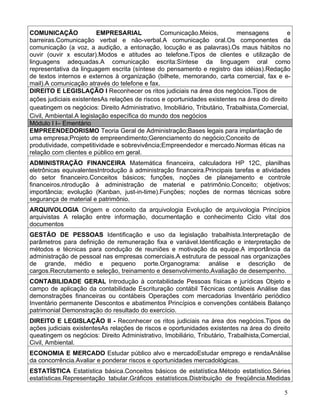 COMUNICAÇÃO              EMPRESARIAL           Comunicação.Meios,           mensagens         e
barreiras.Comunicação verbal e não-verbal.A comunicação oral.Os componentes da
comunicação (a voz, a audição, a entonação, locução e as palavras).Os maus hábitos no
ouvir (ouvir x escutar).Modos e atitudes ao telefone.Tipos de clientes e utilização de
linguagens adequadas.A comunicação escrita:Síntese da linguagem oral como
representativa da linguagem escrita (síntese do pensamento e registro das idéias).Redação
de textos internos e externos à organização (bilhete, memorando, carta comercial, fax e e-
mail).A comunicação através do telefone e fax.
DIREITO E LEGISLAÇÃO I Reconhecer os ritos judiciais na área dos negócios.Tipos de
ações judiciais existentesAs relações de riscos e oportunidades existentes na área do direito
queatingem os negócios: Direito Administrativo, Imobiliário, Tributário, Trabalhista,Comercial,
Civil, Ambiental.A legislação específica do mundo dos negócios
Módulo I I– Ementário
EMPREENDEDORISMO Teoria Geral de Administração;Bases legais para implantação de
uma empresa;Projeto de empreendimento;Gerenciamento do negócio;Conceito de
produtividade, competitividade e sobrevivência;Empreendedor e mercado.Normas éticas na
relação com clientes e público em geral.
ADMINISTRAÇÃO FINANCEIRA Matemática financeira, calculadora HP 12C, planilhas
eletrônicas equivalentesIntrodução à administração financeira.Principais tarefas e atividades
do setor financeiro.Conceitos básicos; funções, noções de planejamento e controle
financeiros.ntrodução à administração de material e patrimônio.Conceito; objetivos;
importância; evolução (Kanban, just-in-time).Funções; noções de normas técnicas sobre
segurança de material e patrimônio.
ARQUIVOLOGIA Origem e conceito da arquivologia Evolução de arquivologia Princípios
arquivistas A relação entre informação, documentação e conhecimento Ciclo vital dos
documentos
GESTÃO DE PESSOAS Identificação e uso da legislação trabalhista.Interpretação de
parâmetros para definição de remuneração fixa e variável.Identificação e interpretação de
métodos e técnicas para condução de reuniões e motivação da equipe.A importância da
administração de pessoal nas empresas comerciais.A estrutura de pessoal nas organizações
de grande, médio e pequeno porte.Organograma: análise e descrição de
cargos.Recrutamento e seleção, treinamento e desenvolvimento.Avaliação de desempenho.
CONTABILIDADE GERAL Introdução à contabilidade Pessoas físicas e jurídicas Objeto e
campo de aplicação da contabilidade Escrituração contábil Técnicas contábeis Análise das
demonstrações financeiras ou contábeis Operações com mercadorias Inventário periódico
Inventário permanente Descontos e abatimentos Princípios e convenções contábeis Balanço
patrimonial Demonstração do resultado do exercício.
DIREITO E LEGISLAÇÃO II - Reconhecer os ritos judiciais na área dos negócios.Tipos de
ações judiciais existentesAs relações de riscos e oportunidades existentes na área do direito
queatingem os negócios: Direito Administrativo, Imobiliário, Tributário, Trabalhista,Comercial,
Civil, Ambiental.
ECONOMIA E MERCADO Estudar público alvo e mercadoEstudar emprego e rendaAnálise
da concorrência.Avaliar e ponderar riscos e oportunidades mercadológicas.
ESTATÍSTICA Estatística básica.Conceitos básicos de estatística.Método estatístico.Séries
estatísticas.Representação tabular.Gráficos estatísticos.Distribuição de freqüência.Medidas

                                                                                            5
 