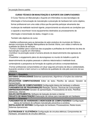 de posição.Desvio padrão

        CURSO TÉCNICO EM MANUTENÇÃO E SUPORTE EM COMPUTADORES
  O Curso Técnico em Manutenção e Suporte em Informática no eixo tecnológico de
  Informação e Comunicação de manutenção e prevenção de hardware tem como objetivo,
  formar profissional com uma visão crítica que lhe permita participar ativamente das
  mudanças da realidade nacional vigente, proporcionando ao educando as condições que
  o capacite a reconhecer novos equipamentos destinados ao processamento de
  informação e transmissão de dados, imagem e voz.

  Também são objetivos do curso:

- Habilitar profissionais para as demandas do setor produtivo do município de Vitória e
demais municípios da Região Metropolitana da Grande Vitória, com vistas à melhoria da
qualidade da oferta de serviços;
- Formar e habilitar para o exercício das ocupações e profissões de nível técnico da área de
manutenção e suporte em informática;
-Contribuir na promoção social e humana através do desenvolvimento dos egressos do
curso;
-Possibilitar o engajamento pleno do aluno/egresso no mundo do trabalho a partir do
desenvolvimento de projetos pessoais e coletivos relacionados à realidade local,
contemplando a perspectiva da formação de sujeitos pró-ativos e empreendedores;
-Formar profissionais comprometidos em atuar segundo princípios de ética e solidariedade,
buscando construir o bem comum e a melhoria da qualidade de vida pelo exercício de sua
cidadania;
Módulo I – Ementário
SISTEMAS OPERACIONAIS Sistemas operacionais; Algoritmos e funções dos sistemas
operacionais.
APLICATIVOS COMPUTACIONAIS Editor de texto; Planilha de calculo; Gerador de
Apresentação
ARQUITETURA DE COMPUTADORES Configuração básica de hardware e software.
FUNDAMENTOS DE PROGRAMAÇÃO Redação Técnica; Técnicas de Comunicação.
EMPREENDEDORISMO Gerador de apresentação, Processadores de texto, Planilhas
eletrônicas, Internet.
INGLÊS INSTRUMENTAL Software de tradução de texto e internet.
PROJETO DE MANUTENÇÃO Elaboração de rotinas para manutenção em hardware.
Módulo I I– Ementário
FUNDAMENTOS DE HARDWARE E MONTAGEM DE COMPUTADORES I Configuração
      básica de hardware de software manutenção preventiva e corretiva.
INSTALAÇÃO DE SISTEMA Configuração de hardware; Processadores; Redes locais;
Sistemas operacionais.

ELETRICIDADE E ELETRÔNICA Configuração de circuitos elétricos; Componentes de
Hardware, simuladores de circuitos elétricos.
                                                                                            5
 