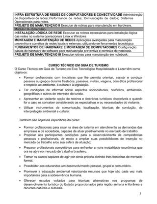 INFRA ESTRUTURA DE REDES DE COMPUTADORES E CONECTIVIDADE Administração
de dispositivos de redes; Performance de redes; Comunicação de dados; Sistemas
Operacionais para redes.
PROJETO DE MANUTENÇÃO II Executar de rotinas para manutenção em hardware.
Módulo I II– Ementário
INSTALAÇÃO LÓGICA DE REDE Executar as rotinas necessárias para instalação lógica
das redes no sistema operacionais Linux e Windows
MONTAGEM E MANUTENÇÃO DE REDES Aplicações avançadas para manutenção
preventiva e corretiva de redes locais e externas, utilizando-se ferramentas tecnológica
FUNDAMENTOS DE HARDWARE E MONTAGEM DE COMPUTADORES Configuração
básica de hardware de software para manutenção preventiva e corretiva de notebook.
PROJETO DE MANUTENÇÃO III Executar rotinas para manutenção em notebook.


                      CURSO TÉCNICO EM GUIA DE TURISMO
O Curso Técnico em Guia de Turismo no Eixo Tecnológico Hospitalidade e Lazer têm como
objetivos:
   •   Formar profissionais com iniciativas que lhe permita orientar, assistir e conduzir
       pessoas ou grupos durante traslados, passeios, visitas, viagens, com ética profissional
       e respeito ao ambiente, à cultura e à legislação.
   •   Ter condições de informar sobre aspectos socioculturais, históricos, ambientais,
       geográficos e outros de interesse do turista.
   •   Apresentar ao visitante opção de roteiros e itinerários turísticos disponíveis e quando
       for o caso os conceber considerando as expectativas e ou necessidades do visitante.
   •   Utilizar instrumentos de comunicação, localização, técnicas de condução, de
       interpretação ambiental e cultural.

   Também são objetivos específicos do curso:

   •   Formar profissionais para atuar na área de turismo em atendimento as demandas das
       empresas e da sociedade, capazes de atuar positivamente no mercado de trabalho
   •   Propiciar aos participantes condições para o desenvolvimento de competências
       pessoais e profissionais, de modo a ampliar suas possibilidades de inserção no
       mercado de trabalho e/ou sua esfera de atuação;
   •   Preparar profissionais competitivos para enfrentar a nova modalidade econômica que
       ora se abre no mercado de trabalho brasileiro.
   •   Tornar os alunos capazes de agir por conta própria abrindo-lhes fronteiras de mercado
       formal.
   •   Possibilitar aos educandos um desenvolvimento pessoal, grupal e comunitário.
   •   Promover a educação ambiental valorizando recursos que hoje são cada vez mais
       importantes para a sobrevivência humana.
   •   Oferecer estudos voltados para técnicas alternativas nos programas de
       desenvolvimento turístico do Estado proporcionados pela região serrana e litorânea e
       recursos naturais e culturais.
                                                                                           5
 