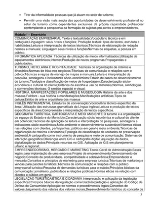•   Tirar da informalidade pessoas que já atuam no setor de turismo;
   •   Permitir uma visão mais ampla das oportunidades de desenvolvimento profissional no
       setor de turismo como dependentes exclusivas da própria capacidade profissional
       contemplando a perspectiva da formação de sujeitos pró-ativos e empreendedores.

Módulo I – Ementário
COMUNICAÇÃO EMPRESARIAL Texto e textualidade;Vocabulário técnico e em
português;Linguagem: seus níveis e funções; Produção textual: tipos de textos, estrutura e
habilidades;Leitura e interpretação de textos técnicos;Técnicas de elaboração de redação
normas e manuais; Linguagem seus níveis e funçõesNormas de etiquetas, e postura em
público.
INFORMÁTICA APLICADA Técnicas de utilização de meios informatizados;Utilização de
equipamentos eletrônicos;Internet;Produção de novos programas;Propagandas e
publicidades;
TURISMO, HOTELARIA E HOSPITALIDADE Técnicas de organização de roteiros e
itinerários;Normas de ética nos negócios;Técnicas de comunicação e relações com o
púbico;Técnicas e regras de manejo de mapas e manuais.Leitura e interpretação de
pesquisa, sondagens e indicadores sócio-econômicos;Estudo de casos de desenvolvimento
do turismo;Tipologia e classificação de meios de hospedagem;Caracterização sócio-
econômica e cultural do cliente;Critérios de escolha e uso de materiais;Normas, simbologias
e convenções técnicas; O sentido espacial e visual;
HISTÓRIA, MANIFESTAÇÕES POPULARES E MUSEOLOGIA História da arte e dos
museus,Folclore - sua história e manifestações;Manifestações artísticas;Tipos de
cultura;Estilos de arte e arquitetura dos museus
INGLÊS INSTRUMENTAL Estruturas de conversação;Vocabulário técnico específico da
área; Utilização das estruturas gramaticais da Língua Inglesa;Leitura e produção de textos
específicos da área;Compreensão e interpretação de textos específicos.
GEOGRAFIA TURÍSTICA, CARTOGRAFIA E MEIO AMBIENTE O turismo e a organização
do espaço do Estado e do Município;Caracterização sócia/ econômica e cultural do cliente
em potencial;Técnicas de aplicação de leitura e interpretação de pesquisas, sondagens e
indicadores sócio-econômicos;Meio ambiente e desenvolvimento sustentável;Normas éticas
nas relações com clientes, participantes, públicos em geral e meio ambiente;Técnicas de
organização de roteiros e itinerários;Tipologia de classificação de unidades de preservação
ambiental;A cartografia como instrumento de pesquisa e meio de comunicação. Sistemas de
interação geográfica;Diferenças entre GIS e cartografia digital; aquisição de dados,
digitalização de dados;Principais recursos no GIS. Aplicação de GIS em planejamento
urbano e regional;
EMPREENDEDORISMO, MERCADO E MARKETING Teoria Geral de Administração;Bases
legais para implantação de uma empresa;Projeto de empreendimento;Gerenciamento do
negocio;Conceito de produtividade, competitividade e sobrevivência;Empreendedor e
mercado.Conceitos e princípios de marketing para empresa turística;Técnicas de marketing e
vendas para pacotes turísticos;Técnicas de comunicação e relações com o público
empresarial turístico;Pesquisa de demandas turísticas para o estado;Princípios básicos da
comunicação: jornalismo, publicidade e relações públicas;Normas éticas na relação com
clientes e público em geral.
LEGISLAÇÃO TURISTICA/ÉTICA E CIDADANIA Interpretação e aplicação da legislação
específica;Princípios básicos da legislação comercial;Interpretação e aplicação do Código de
Defesa do Consumidor;Aplicação de normas e procedimentos legais;Conceitos de
valores;Julgamento dos valores dos valores morais;Desenvolvimento histórico do conceito de
                                                                                          5
 
