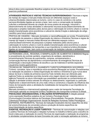 ética;A ética como expressão filosófica subjetiva do ser humano;Ética profissional;Ética e
exercício profissional.

ATIVIIDADES PRÁTICAS E VISITAS TÉCNICAS SUPERVISIONADAS I Técnicas e regras
de manejo de mapas e manuais;Visitas técnicas em diferentes espaços rurais e
urbanos;Atividades relacionadas ao turismo, como é o caso do comércio e de outros
serviços;Atividades ligadas ao recreio e lazer, bem como a conservação de tradições
culturais e ambientais;Através da criação de novos postos de emprego, induzindo o
desenvolvimento de outras atividades e valorizando recursos locais;Desenvolvimento de
pesquisas e projetos realizados pelos alunos para a valorização do turismo urbano e rural do
estado.Caracterização sócio-econômica e cultural do cliente;Criação e elaboração de artigo
cientifico para futura publicação
PRÁTICA DE VIAGENS I Mercado domestico e nacionalRecepção ao turista; Procedimentos
na realização de passeios e visitas;Organização de roteiros e itinerários;Técnicas e regras de
manejo de mapas e manuais;Visitas técnicas em diferentes espaços rurais e
urbanos;Desenvolvimento de pesquisas e projetos realizados pelos alunos para a
valorização do turismo urbano e rural do estado.Caracterização sócio-econômica e cultural
do cliente;As modalidades de transportes e sua importância no sistema turístico;Atividades
ligadas ao recreio e lazer, bem como a conservação de tradições culturais e ambientais;
Módulo I I– Ementário
GATRONOMIA LOCAL, REGIONAL E MANIPULAÇÃO DE ALIMENTOS E BEBIDAS Regras
e procedimento de controle sanitário, engenharia de cardápio, atendimento e
encaminhamento;Técnicas de suprimentos, compras, armazenamento e
conservação;Normas de atendimento e encaminhamento de emergência;Técnicas de
ambientação e decoração;Critérios de escolha e uso de materiais;O sentido espacial e
visual;Uma mostra gastronômica
TÉCNICAS DE TRANSPORTE E GUIAMENTO TURISTICO/PRIMEIROS SOCORROS
Turismo: conceitos, tipos e importância sócio-econômica;Recepção ao turista; Procedimentos
na realização de passeios e visitas;Organização de roteiros e itinerários;O guia nunca deve
deixar de levar a maleta de primeiros socorros;Todo remédio deve ser oferecido pela
agência;Todos os acidentes ocorridos durante uma viagem devem ser relatados para a
agência;Transmitir ao aluno informação que possibilitem aprofundar os conhecimentos em
relação à atividade turística através do enfoque no deslocamento; organizado ou particular;
Objetivando o desenvolvimento de uma visão crítica e construtiva a respeito da influência dos
meios de transporte sobre a atividade;As modalidades de transportes e sua importância no
sistema turístico;
Mercado domestico e internacional;Legislação para o setor de transporte;Tecnologia da
Informação aplicada ao transporte turístico;Tendências dos transportes turísticos no Brasil.
PSICOLOGIA ORGANIZACIONAL E RELAÇÕES INTERPESSOAIS A relação pessoal
como expressão filosófica subjetiva do ser humano;.Psicologia Social
(Comunicação);Conceitos básicos da Psicologia (Personalidade, Percepção, Motivação e
Liderança);Psicologia Organizacional: Escola de Relações Humanas;Testes Psicológicos
ESPANHOL INSTRUMENTAL Técnicas de tradução;Vocabulário técnico específico da área
de turismo;Estruturas de conversão;Leitura e produção de textos específicos da
área;Interpretação de textos específicos.
EVENTOS, RECREAÇÃO E LAZER TURÍSTICO - Técnicas de comunicação e relações com
o público;Técnicas de motivação e relações humanas no trabalho;Critérios para a escolha do
local e data para a realização do evento;Técnicas de organização e realização de programas
e atividades complementares de lazer;Conceitos de Lazer e recreação aplicados ao turismo;

                                                                                             5
 