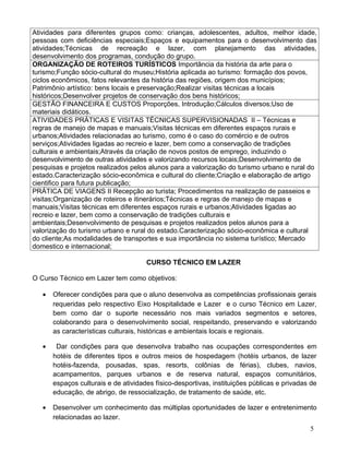 Atividades para diferentes grupos como: crianças, adolescentes, adultos, melhor idade,
pessoas com deficiências especiais;Espaços e equipamentos para o desenvolvimento das
atividades;Técnicas de recreação e lazer, com planejamento das atividades,
desenvolvimento dos programas, condução do grupo.
ORGANIZAÇÃO DE ROTEIROS TURÍSTICOS Importância da história da arte para o
turismo;Função sócio-cultural do museu;História aplicada ao turismo: formação dos povos,
ciclos econômicos, fatos relevantes da história das regiões, origem dos municípios;
Patrimônio artístico: bens locais e preservação;Realizar visitas técnicas a locais
históricos;Desenvolver projetos de conservação dos bens históricos;
GESTÃO FINANCEIRA E CUSTOS Proporções, Introdução;Cálculos diversos;Uso de
materiais didáticos.
ATIVIDADES PRÁTICAS E VISITAS TÉCNICAS SUPERVISIONADAS II – Técnicas e
regras de manejo de mapas e manuais;Visitas técnicas em diferentes espaços rurais e
urbanos;Atividades relacionadas ao turismo, como é o caso do comércio e de outros
serviços;Atividades ligadas ao recreio e lazer, bem como a conservação de tradições
culturais e ambientais;Através da criação de novos postos de emprego, induzindo o
desenvolvimento de outras atividades e valorizando recursos locais;Desenvolvimento de
pesquisas e projetos realizados pelos alunos para a valorização do turismo urbano e rural do
estado.Caracterização sócio-econômica e cultural do cliente;Criação e elaboração de artigo
cientifico para futura publicação;
PRÁTICA DE VIAGENS II Recepção ao turista; Procedimentos na realização de passeios e
visitas;Organização de roteiros e itinerários;Técnicas e regras de manejo de mapas e
manuais;Visitas técnicas em diferentes espaços rurais e urbanos;Atividades ligadas ao
recreio e lazer, bem como a conservação de tradições culturais e
ambientais;Desenvolvimento de pesquisas e projetos realizados pelos alunos para a
valorização do turismo urbano e rural do estado.Caracterização sócio-econômica e cultural
do cliente;As modalidades de transportes e sua importância no sistema turístico; Mercado
domestico e internacional;

                                      CURSO TÉCNICO EM LAZER

O Curso Técnico em Lazer tem como objetivos:

   •   Oferecer condições para que o aluno desenvolva as competências profissionais gerais
       requeridas pelo respectivo Eixo Hospitalidade e Lazer e o curso Técnico em Lazer,
       bem como dar o suporte necessário nos mais variados segmentos e setores,
       colaborando para o desenvolvimento social, respeitando, preservando e valorizando
       as características culturais, históricas e ambientais locais e regionais.

   •    Dar condições para que desenvolva trabalho nas ocupações correspondentes em
       hotéis de diferentes tipos e outros meios de hospedagem (hotéis urbanos, de lazer
       hotéis-fazenda, pousadas, spas, resorts, colônias de férias), clubes, navios,
       acampamentos, parques urbanos e de reserva natural, espaços comunitários,
       espaços culturais e de atividades físico-desportivas, instituições públicas e privadas de
       educação, de abrigo, de ressocialização, de tratamento de saúde, etc.

   •   Desenvolver um conhecimento das múltiplas oportunidades de lazer e entretenimento
       relacionadas ao lazer.
                                                                                             5
 