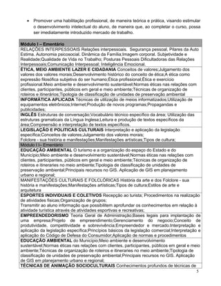 •   Promover uma habilitação profissional, de maneira teórica e prática, visando estimular
       o desenvolvimento intelectual do aluno, de maneira que, ao completar o curso, possa
       ser imediatamente introduzido mercado de trabalho.

Módulo I – Ementário
RELAÇÕES INTERPESSOAIS Relações interpessoais. Segurança pessoal, Pilares da Auto
Estima. Autonomia psicosocial. Dinâmica da Família;Imagem corporal. Subjetividade e
Realidade;Qualidade de Vida no Trabalho; Posturas Pessoais Dificultadoras das Relações
Interpessoais;Comunicação Interpessoal; Inteligência Emocional.
ÉTICA, MEIO AMBIENTE LAZER E CIDADANIA Conceitos de valores;Julgamento dos
valores dos valores morais;Desenvolvimento histórico do conceito de ética;A ética como
expressão filosófica subjetiva do ser humano;Ética profissional;Ética e exercício
profissional.Meio ambiente e desenvolvimento sustentável;Normas éticas nas relações com
clientes, participantes, públicos em geral e meio ambiente;Técnicas de organização de
roteiros e itinerários;Tipologia de classificação de unidades de preservação ambiental
INFORMÁTICA APLICADA Técnicas de utilização de meios informatizados;Utilização de
equipamentos eletrônicos;Internet;Produção de novos programas;Propagandas e
publicidades;
INGLÊS Estruturas de conversação;Vocabulário técnico específico da área; Utilização das
estruturas gramaticais da Língua Inglesa;Leitura e produção de textos específicos da
área;Compreensão e interpretação de textos específicos.
LEGISLAÇÃO E POLITICAS CULTURAIS Interpretação e aplicação da legislação
específica;Conceitos de valores;Julgamento dos valores morais;
Folclore - sua história e manifestações;Manifestações artísticas;Tipos de cultura;
Módulo I I– Ementário
EDUCAÇÃO AMBIENTAL O turismo e a organização do espaço do Estado e do
Município;Meio ambiente e desenvolvimento sustentável;Normas éticas nas relações com
clientes, participantes, públicos em geral e meio ambiente;Técnicas de organização de
roteiros e itineraries no meio ambiente;Tipologia de classificação de unidades de
preservação ambiental;Principais recursos no GIS. Aplicação de GIS em planejamento
urbano e regional;
MANIFESTAÇÕES CULTURAIS E FOLCLÓRICAS História da arte e dos Folclore - sua
história e manifestações;Manifestações artísticas;Tipos de cultura;Estilos de arte e
arquitetura
ESPORTES INDIVIDUAIS E COLETIVOS Recepção ao turista; Procedimentos na realização
de atividades fisicas;Organização de grupos;
Transmitir ao aluno informação que possibilitem aprofundar os conhecimentos em relação à
atividade turística através de atividades esportivas e recreativas;
EMPREENDEDORISMO Teoria Geral de Administração;Bases legais para implantação de
uma empresa;Projeto de empreendimento;Gerenciamento do negocio;Conceito de
produtividade, competitividade e sobrevivência;Empreendedor e mercado.Interpretação e
aplicação da legislação específica;Princípios básicos da legislação comercial;Interpretação e
aplicação do Código de Defesa do Consumidor;Aplicação de normas e procedimentos
EDUCAÇÃO AMBIENTAL do Município;Meio ambiente e desenvolvimento
sustentável;Normas éticas nas relações com clientes, participantes, públicos em geral e meio
ambiente;Técnicas de organização de roteiros e itineraries no meio ambiente;Tipologia de
classificação de unidades de preservação ambiental;Principais recursos no GIS. Aplicação
de GIS em planejamento urbano e regional;
TÉCNICAS DE ANIMAÇÃO SOCIOCULTURAIS Conhecimentos profundos de técnicas de
                                                                                           5
 