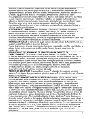 animação; Apreciar e valorizar a diversidade natural e sócio-cultural;Conhecimentos
profundos sobre a comunidade/grupo no qual atua; Conhecimentos fundamentais de
expressão corporal, dramatic, musical e plastic;Conhecimentos fundamentais de recreação
turística e equipamentos de lazer e recreação;Conhecimentos fundamentais sobre
intervenção social;Conhecimentos fundamentias de artes e atvidades recreativas e políticas
sociais; Saberes-fazer sociais e relacionais; Trabalhar em equipas multidisciplinares;
Adaptar-se às diferenças individuais, situacionais e socioculturais e a ambientes diversos;
Comunicar-se de forma clara, ´precisa, persuasiva e assertiva; Estabecer relações
interpessoais;Demonstrar autonomia e criatividade na resolução das situações; Motivar e
valorizar os clientes/utilizadores;
SOCIOLOGIA DO LAZER Conceitos de valores; Julgamento dos valores dos valores
morais;Desenvolvimento histórico do conceito de sociologia;Ter ciênia e consciência, a
obrigatoriedade do domínio científico, a visão da globalidade humana; nova ordem
mundial;Globalização dos mercados e do desenvolvimento social: os incluídos e os
excluídos; Transnacionalização da economia e do poder politico Conhecimento do valor. Fato
obrigação moral Consciência moral rumo a consciência cósmica
DINÂMICAS GRUPAIS O conceito de grupo e equipe Características do funcionamento dos
grupos/equipes O conceito de dinâmica de grupo
Estudo de processos grupais: comunicação, liderança, negociação e conflito, criatividade e a
relação de tais fenômenos com a gestão escolar;Estudos de caso e exercícios de
intervenção.
ORGANIZAÇÃO E ELABORAÇÃO DE PROJETOS PARA EVENTOS DE
ENTRETENIMENTO Técnicas de comunicação e relações com o público;Técnicas de
motivação e relações humanas no trabalho;Critérios para a escolha do local e data para a
realização do evento;Técnicas de organização e realização de programas e atividades
complementares de lazer;Conceitos de Lazer e recreação aplicados ao turismo;Atividades
para diferentes grupos como: crianças, adolescentes, adultos, melhor idade, pessoas com
deficiências especiais;Espaços e equipamentos para o desenvolvimento das
atividades;Técnicas de recreação e lazer, com planejamento das atividades,
desenvolvimento dos programas, condução do grupo.
 PRIMEIROS SOCORROS Organização de grupos;A utilização de maleta de primeiros
socorros;A montagem de uma maleta de primeiros socorros;Todo remédio deve ser oferecido
pela empresa turística;
RECREAÇÃO/BRINQUEDOS E BRINCADEIRAS O papel do brincar na atual cultura
Práticas pedagógicas facilitadoras;Construção de jogos;O jogo e a cultura;O jogo e a cultura:
jogos tradicionais infantis, de jovens, adulto e melhor idade;O jogo e a construção de
representação:Jogos motores;A brincadeira e a prática pedagógica;O brinquedo como
suporte do pensamento;O brinquedo como mediador da criança, dos jovens, adultos e
melhor idade com o sistema de relações interpessoais;O jogar e o brincar como estratégias
de intervenção numa sociedade;Introdução ao estudo dos Jogos, Brincadeiras e Recreação
relacionadas à primeira e segunda infância da criança. Planejamento e aplicação prática de
programas de atividades lúdicas direcionadas para Creches, Centros Infantis, Colônias de
Férias, Acampamentos e Movimentos Ecológicos dirigidos à infância;A teoria dos jogos, a
dimensão lúdica;A reflexão, a discussão e a fundamentação das concepções sobre o jogo, o
brinquedo e a brincadeira no contexto ludico do lazer e recreação;A história do brincar, do
brinquedo e do jogo A ludicidade nos diferentes tipos de ambientes Brinquedotecas/ espaços
recreativos, esportivos, ludopedagógicos: Conceito, histórico e características.Objetivos e
tipos Dinâmica e funcionamento O brinquedista/ o dinamizador do ambiente;Brinquedos e
brincadeiras, a criação e confecção de brinquedos, arquivo de jogos, brinquedos e
brincadeiras.
                                                                                            5
 