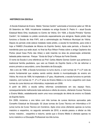 HISTÓRICO DA ESCOLA


A Escola Estadual de Ensino Médio “Gomes Cardim” autorizada a funcionar pela Lei 166 de
05 Setembro de 1908. Inicialmente instalada na antiga Escola D. Pedro II – atual Escola
Estadual Maria Ortiz, localizada no Centro de Vitória. Em 1928, a Escola Primária “Gomes
Cardim”, foi instalada no prédio construído especialmente pra abrigá-la. Neste prédio hoje
funciona a Escola de Arte FAFI, sob a administração da Prefeitura Municipal de Vitória.
Depois do período onde esteve instalada neste prédio, a escola foi transferida, para onde é
hoje a FAMES (Faculdade de Música do Espírito Santo). Após este período, a Escola foi
transferida para sua sede atual, no final da Rua Wilson Freitas sobre a antiga Capitania dos
Portos (atual Casa Porto das Artes) e está inserida na área de preservação ambiental,
ladeada pelas reservas: Parque “Gruta da Onça” e Parque da Fonte Grande.
O nome da Escola é uma referência ao Prof. Carlos Alberto Gomes Cardim que pertencia à
tradicional família paulistana, que veio ao Estado do Espírito Santo a fim de reformar o
ensino primário e secundário, como Secretário de Educação.
Até o ano de 1998, a Escola funcionava no turno diurno, e com turmas de 1º e 2º ciclo de
ensino fundamental que acabou sendo extinto devido à municipalização do ensino em
Vitória. No início de 1999, foi implantado o 2º grau. Atualmente, a escola funciona no período
matutino, com turmas do 1º, 2º e 3º anos do Ensino Médio e no turno vespertino com duas
turmas do curso técnico em Informática, implantado em 2006.
A partir de 2003, a escola sofreu reformas consideráveis em seu espaço físico,
consequentemente melhorando toda estrutura e oferta de ensino, ofertando Cursos Técnicos
e Ensino Médio, estabelecendo assim uma nova concepção de oferta de ensino no Estado
do Espírito Santo.
Em 2009, iniciamos o ano letivo com três turmas de cursos técnicos aprovados pelo
Conselho Estadual de Educação: 02 (duas turmas de Curso Técnico em Informática e 01
(uma) turma de Curso Técnico em Comércio. Após cinco anos ofertando apenas os turnos
matutino e vespertino, no segundo semestre de 2010, a escola passou a ofertar os três
turnos: matutino , vespertino e noturno, sendo que o Ensino Médio é ofertado apenas no
turno matutino e a Educação Profissional nos três turnos.

                                                                                           6
 