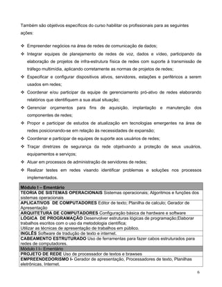 Também são objetivos específicos do curso habilitar os profissionais para as seguintes
ações:

 Empreender negócios na área de redes de comunicação de dados;
 Integrar equipes de planejamento de redes de voz, dados e vídeo, participando da
   elaboração de projetos de infra-estrutura física de redes com suporte à transmissão de
   tráfego multimídia, aplicando corretamente as normas de projetos de redes;
 Especificar e configurar dispositivos ativos, servidores, estações e periféricos a serem
   usados em redes;
 Coordenar e/ou participar da equipe de gerenciamento pró-ativo de redes elaborando
   relatórios que identifiquem a sua atual situação;
 Gerenciar orçamentos para fins de aquisição, implantação e manutenção dos
   componentes de redes;
 Propor e participar de estudos de atualização em tecnologias emergentes na área de
   redes posicionando-se em relação às necessidades de expansão;
 Coordenar e participar de equipes de suporte aos usuários de redes;
 Traçar diretrizes de segurança da rede objetivando a proteção de seus usuários,
   equipamentos e serviços;
 Atuar em processos de administração de servidores de redes;
 Realizar testes em redes visando identificar problemas e soluções nos processos
   implementados.

Módulo I – Ementário
TEORIA DE SISTEMAS OPERACIONAIS Sistemas operacionais; Algoritmos e funções dos
sistemas operacionais
APLICATIVOS DE COMPUTADORES Editor de texto; Planilha de calculo; Gerador de
Apresentação
ARQUITETURA DE COMPUTADORES Configuração básica de hardware e software
LÓGICA DE PROGRAMAÇÃO Desenvolver estruturas lógicas de programação;Elaborar
trabalhos escritos com o uso da metodologia científica;
Utilizar as técnicas de apresentação de trabalhos em público.
INGLÊS Software de tradução de texto e internet.
CABEAMENTO ESTRUTURADO Uso de ferramentas para fazer cabos estruturados para
redes de computadores.
Módulo I I– Ementário
PROJETO DE REDE Uso de processador de textos e brawses
EMPREENDEDORISMO I- Gerador de apresentação, Processadores de texto, Planilhas
eletrônicas, Internet.
                                                                                         6
 