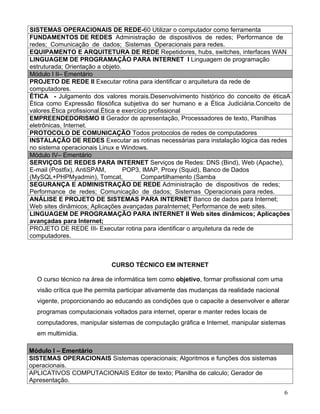 SISTEMAS OPERACIONAIS DE REDE-60 Utilizar o computador como ferramenta
FUNDAMENTOS DE REDES Administração de dispositivos de redes; Performance de
redes; Comunicação de dados; Sistemas Operacionais para redes.
EQUIPAMENTO E ARQUITETURA DE REDE Repetidores, hubs, switches, interfaces WAN
LINGUAGEM DE PROGRAMAÇÃO PARA INTERNET I Linguagem de programação
estruturada; Orientação a objeto.
Módulo I II– Ementário
PROJETO DE REDE II Executar rotina para identificar o arquitetura da rede de
computadores.
ÉTICA - Julgamento dos valores morais.Desenvolvimento histórico do conceito de éticaA
Ética como Expressão filosófica subjetiva do ser humano e a Ética Judiciária.Conceito de
valores.Ética profissional.Ética e exercício profissional
EMPREENDEDORISMO II Gerador de apresentação, Processadores de texto, Planilhas
eletrônicas, Internet.
PROTOCOLO DE COMUNICAÇÃO Todos protocolos de redes de computadores
INSTALAÇÃO DE REDES Executar as rotinas necessárias para instalação lógica das redes
no sistema operacionais Linux e Windows.
Módulo IV– Ementário
SERVIÇOS DE REDES PARA INTERNET Serviços de Redes: DNS (Bind), Web (Apache),
E-mail (Postfix), AntiSPAM,        POP3, IMAP, Proxy (Squid), Banco de Dados
(MySQL+PHPMyadmin), Tomcat,               Compartilhamento (Samba
SEGURANÇA E ADMINISTRAÇÃO DE REDE Administração de dispositivos de redes;
Performance de redes; Comunicação de dados; Sistemas Operacionais para redes.
ANÁLISE E PROJETO DE SISTEMAS PARA INTERNET Banco de dados para Internet;
Web sites dinâmicos; Aplicações avançadas paraInternet; Performance de web sites.
LINGUAGEM DE PROGRAMAÇÃO PARA INTERNET II Web sites dinâmicos; Aplicações
avançadas para Internet;
PROJETO DE REDE III- Executar rotina para identificar o arquitetura da rede de
computadores.



                            CURSO TÉCNICO EM INTERNET

  O curso técnico na área de informática tem como objetivo, formar profissional com uma
  visão crítica que lhe permita participar ativamente das mudanças da realidade nacional
  vigente, proporcionando ao educando as condições que o capacite a desenvolver e alterar
  programas computacionais voltados para internet, operar e manter redes locais de
  computadores, manipular sistemas de computação gráfica e Internet, manipular sistemas
  em multimídia.

Módulo I – Ementário
SISTEMAS OPERACIONAIS Sistemas operacionais; Algoritmos e funções dos sistemas
operacionais.
APLICATIVOS COMPUTACIONAIS Editor de texto; Planilha de calculo; Gerador de
Apresentação.
                                                                                           6
 