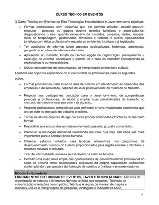 CURSO TÉCNICO EM EVENTOS

O Curso Técnico em Eventos no Eixo Tecnológico Hospitalidade e Lazer têm como objetivos:
   •     Formar profissionais com iniciativas que lhe permita orientar, assistir,conduzir,
         executar      pessoas ou grupos durante eventos turísticos e sócio-culturais,
         diagnosticando o uso quando necessário de traslados, passeios, visitas, viagens,
         meio de hospedagem, gastronomia, alimentos e bebidas e outros equipamentos
         turísticos com ética profissional e respeito ao ambiente, à cultura e à legislação.
   •     Ter condições de informar sobre aspectos socioculturais, históricos, ambientais,
         geográficos e outros de interesse do turista.
   •     Apresentar ao visitante, turista ou clientes opção de organização, planejamento e
         execução de eventos disponíveis e quando for o caso os conceber considerando as
         expectativas e ou necessidades.
   •     Utilizar instrumentos de comunicação, de interpretação ambiental e cultural.
Também são objetivos específicos do curso habilitar os profissionais para as seguintes
ações:
   •     Formar profissionais para atuar na área de turismo em atendimento as demandas das
         empresas e da sociedade, capazes de atuar positivamente no mercado de trabalho

   •     Propiciar aos participantes condições para o desenvolvimento de competências
         pessoais e profissionais, de modo a ampliar suas possibilidades de inserção no
         mercado de trabalho e/ou sua esfera de atuação;
   •     Preparar profissionais competitivos para enfrentar a nova modalidade econômica que
         ora se abre no mercado de trabalho brasileiro.
   •     Tornar os alunos capazes de agir por conta própria abrindo-lhes fronteiras de mercado
         formal.
   •     Possibilitar aos educandos um desenvolvimento pessoal, grupal e comunitário.
   •     Promover a educação ambiental valorizando recursos que hoje são cada vez mais
         importantes para a sobrevivência humana.
   •     Oferecer estudos voltados para técnicas alternativas nos programas de
         desenvolvimento turístico do Estado proporcionados pela região serrana e litorânea e
         recursos naturais e culturais.
   •     Tirar da informalidade pessoas que já atuam no setor de turismo;
   •     Permitir uma visão mais ampla das oportunidades de desenvolvimento profissional no
         setor de turismo como dependentes exclusivas da própria capacidade profissional
         contemplando a perspectiva da formação de sujeitos pró-ativos e empreendedores

Módulo I – Ementário
FUNDAMENTOS DO TURISMO DE EVENTOS, LAZER E HOSPITALIDADE Técnicas de
organização de roteiros e itinerários;Normas de ética nos negócios; Técnicas de
comunicação e relações com o púbico;Técnicas e regras de manejo de mapas e
manuais.Leitura e interpretação de pesquisa, sondagens e indicadores sócio-

                                                                                           6
 