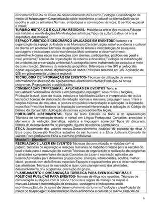 econômicos;Estudo de casos de desenvolvimento do turismo;Tipologia e classificação de
meios de hospedagem;Caracterização sócio-econômica e cultural do cliente;Critérios de
escolha e uso de materiais;Normas, simbologias e convenções técnicas; O sentido espacial
e visual;
TURISMO HISTÓRICO E CULTURA REGIONAL- História da arte e dos museus,Folclore –
sua história e manifestações;Manifestações artísticas;Tipos de cultura;Estilos de arte e
arquitetura dos museus
ESPAÇO TURÍSTICO E GEOGRÁFICO APLICADOS EM EVENTOSO turismo e a
organização do espaço do Estado e do Município;Caracterização sócia/ econômica e cultural
do cliente em potencial;Técnicas de aplicação de leitura e interpretação de pesquisas,
sondagens e indicadores sócio-econômicos;Meio ambiente e desenvolvimento
sustentável;Normas éticas nas relações com clientes, participantes, públicos em geral e
meio ambiente;Técnicas de organização de roteiros e itinerários;Tipologia de classificação
de unidades de preservação ambiental;A cartografia como instrumento de pesquisa e meio
de comunicação. Sistemas de interação geográfica; Diferenças entre GIS e cartografia
digital; aquisição de dados, digitalização de dados Principais recursos no GIS. Aplicação de
GIS em planejamento urbano e regional
TECNOLOGIA DE INFORMAÇÃO EM EVENTOS- Técnicas de utilização de meios
informatizados;Utilização de equipamentos eletrônicos;Internet;Produção de novos
programas; Propagandas e publicidades;
COMUNICAÇÃO EMPRESARIAL APLICADAS EM EVENTOS Texto e
textualidade;Vocabulário técnico e em português;Linguagem: seus níveis e funções;
Produção textual: tipos de textos, estrutura e habilidades;Leitura e interpretação de textos
técnicos;Técnicas de elaboração de redação normas e manuais; Linguagem seus níveis e
funções.Normas de etiquetas, e postura em público.Interpretação e aplicação da legislação
específica;Princípios básicos da legislação comercial;Interpretação e aplicação do Código de
Defesa do Consumidor;Aplicação de normas e procedimentos legais;
PORTUGUÊS INSTRUMENTAL Tipos de texto Editores de texto e de apresentação
Técnicas de comunicação escrita e verbal em Língua Portuguesa Conceitos, princípios e
elementos de redação Gramática, estética e linguagem comercial Tipos de discursos,
formas de desenvolvimento do parágrafo, figuras de retórica e formulários
ÉTICA Julgamento dos valores morais.Desenvolvimento histórico do conceito de ética A
Ética como Expressão filosófica subjetiva do ser humano e a Ética Judiciária.Conceito de
valores.Ética profissional.Ética e exercício profissional
Módulo I I– Ementário
RECREAÇÃO E LAZER EM EVENTOS Técnicas de comunicação e relações com o
público;Técnicas de motivação e relações humanas no trabalho;Critérios para a escolha do
local e data para a realização do evento;Técnicas de organização e realização de programas
e atividades complementares de lazer;Conceitos de Lazer e recreação aplicados ao
turismo;Atividades para diferentes grupos como: crianças, adolescentes, adultos, melhor
idade, pessoas com deficiências especiais;Espaços e equipamentos para o desenvolvimento
das atividades Técnicas de recreação e lazer, com planejamento das atividades,
desenvolvimento dos programas, condução do grupo.
PLANEJAMENTO E ORGANIZAÇÃO TURÍSTICA PARA EVENTOS-/NORMAS E
POLÍTICAS PÚBLICAS PARA EVENTOS- Normas de ética nos negócios; Técnicas de
comunicação e relações com o púbico;Técnicas e regras de manejo de mapas e
manuais.Leitura e interpretação de pesquisa, sondagens e indicadores sócio-
econômicos;Estudo de casos de desenvolvimento do turismo;Tipologia e classificação de
meios de hospedagem;Caracterização sócio-econômica e cultural do cliente;Critérios de

                                                                                          6
 