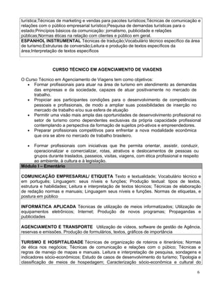 turística;Técnicas de marketing e vendas para pacotes turísticos;Técnicas de comunicação e
relações com o público empresarial turístico;Pesquisa de demandas turísticas para o
estado;Princípios básicos da comunicação: jornalismo, publicidade e relações
públicas;Normas éticas na relação com clientes e público em geral.
ESPANHOL INSTRUMENTAL Técnicas de tradução;Vocabulário técnico específico da área
de turismo;Estruturas de conversão;Leitura e produção de textos específicos da
área;Interpretação de textos específicos



                CURSO TÉCNICO EM AGENCIAMENTO DE VIAGENS

O Curso Técnico em Agenciamento de Viagens tem como objetivos:
   • Formar profissionais para atuar na área de turismo em atendimento as demandas
      das empresas e da sociedade, capazes de atuar positivamente no mercado de
      trabalho.
   • Propiciar aos participantes condições para o desenvolvimento de competências
      pessoais e profissionais, de modo a ampliar suas possibilidades de inserção no
      mercado de trabalho e/ou sua esfera de atuação
   • Permitir uma visão mais ampla das oportunidades de desenvolvimento profissional no
      setor de turismo como dependentes exclusivas da própria capacidade profissional
      contemplando a perspectiva da formação de sujeitos pró-ativos e empreendedores.
   • Preparar profissionais competitivos para enfrentar a nova modalidade econômica
      que ora se abre no mercado de trabalho brasileiro.

   • Formar profissionais com iniciativas que lhe permita orientar, assistir, conduzir,
     operacionalizar e comercializar, rotas, atrativos e deslocamentos de pessoas ou
     grupos durante traslados, passeios, visitas, viagens, com ética profissional e respeito
     ao ambiente, à cultura e à legislação.
Módulo I – Ementário

COMUNICAÇÃO EMPRESARIAL/ ETIQUETA Texto e textualidade; Vocabulário técnico e
em português; Linguagem: seus níveis e funções; Produção textual: tipos de textos,
estrutura e habilidades; Leitura e interpretação de textos técnicos; Técnicas de elaboração
de redação normas e manuais; Linguagem seus níveis e funções. Normas de etiquetas, e
postura em público

INFORMÁTICA APLICADA Técnicas de utilização de meios informatizados; Utilização de
equipamentos eletrônicos; Internet; Produção de novos programas; Propagandas e
publicidades

AGENCIAMENTO E TRANSPORTE Utilização de vídeos, software de gestão de Agência,
reservas e emissões. Produção de formulários, textos, gráficos de importância

TURISMO E HOSPITALIDADE Técnicas de organização de roteiros e itinerários; Normas
de ética nos negócios; Técnicas de comunicação e relações com o púbico; Técnicas e
regras de manejo de mapas e manuais. Leitura e interpretação de pesquisa, sondagens e
indicadores sócio-econômicos; Estudo de casos de desenvolvimento do turismo; Tipologia e
classificação de meios de hospedagem; Caracterização sócio-econômica e cultural do

                                                                                           6
 