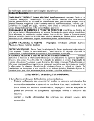 de distribuição, estratégias de comunicação e de promoção.
Módulo III– Ementário

DIVERSIDADE TURÍSTICO COMO MERCADO Aperfeiçoamento contínuo. Gerência de
processos. Delegação Disseminação Educação sexual. Pessoas com características
sexuais, psicossexuais ou sociosexuais diferenciadas. Sexo, preconceito e estigma. Sexo e
direitos humanos. Viagem de lazer e Turismo diante da homossexualidade. Turismo GLBT.
Dinâmicas de atuação em grupo. Palestras, work shops e seminários sobre o assunto.
Visitas á localidades com os perfis apresentados e estudados
ORGANIZAÇÃO DE ROTEIROS E PRODUTOS TURÍSTICOS Importância da história da
arte para o turismo; História aplicada ao turismo: formação dos povos, ciclos econômicos,
fatos relevantes da história das regiões, origem dos municípios; Vídeos e filmes de cases
locais de sucesso. Patrimônio artístico: bens locais e preservação; Realizar visitas técnicas a
locais históricos; Desenvolver projetos de conservação dos bens históricos;

GESTÃO FINANCEIRA E CUSTOS                    Proporções, Introdução; Cálculos diversos;
Atividades; Uso de materiais didáticos

EMPREENDEDORISMO Teoria Geral de Administração; Bases legais para implantação de
uma empresa; Projeto de empreendimento; Gerenciamento do negocio; Conceito de
produtividade, competitividade e sobrevivência; Empreendedor e mercado
ATIVIDADES PRÁTICAS E VISITAS TÉCNICAS SUPERVISIONADAS                             Mercado
doméstico e nacional e Internacional Recepção ao turista/cliente na agência, operadora,
cruzeiro, Cia aérea; Procedimentos na realização de passeios e visitas; Organização de
roteiros e itinerários; Técnicas e regras de manejo de mapas e manuais; Visitas técnicas em
diferentes empresas Desenvolvimento de pesquisas e projetos para fomentação de produto
e elaboração de viagens. Caracterização sócio-econômica e cultural do cliente; As
modalidades de transportes e sua importância no sistema turístico; Atividades ligadas ao
recreio e lazer, bem como a conservação de tradições culturais e ambientais;

                   CURSO TÉCNICO EM SERVIÇOS DE CONDOMÍNIO

O Curso Técnico em Serviços de Condomínio tem como objetivos:
   • Preparar profissionais para desempenhar funções no segmento administrativo dos
       condomínios residenciais e comerciais de uma forma direta, como funcionário, ou de
       forma indireta, nas empresas administradoras, empregando técnicas adequadas de
       gestão em processos de planejamento, organização, controle e otimização dos
       recursos;
   •   Atender o mundo administrativo das empresas que prestam serviços para
       condomínios.




                                                                                             6
 