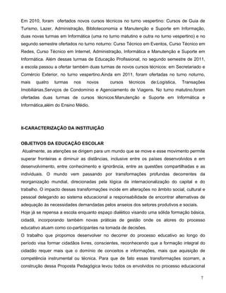 Em 2010, foram ofertados novos cursos técnicos no turno vespertino: Cursos de Guia de
Turismo, Lazer, Administração, Biblioteconomia e Manutenção e Suporte em Informação,
duas novas turmas em Informática (uma no turno matutino e outra no turno vespertino) e no
segundo semestre ofertados no turno noturno: Curso Técnico em Eventos, Curso Técnico em
Redes, Curso Técnico em Internet, Administração, Informática e Manutenção e Suporte em
Informática. Além dessas turmas de Educação Profissional, no segundo semestre de 2011,
a escola passou a ofertar também duas turmas de novos cursos técnicos: em Secretariado e
Comércio Exterior, no turno vespertino.Ainda em 2011, foram ofertadas no turno noturno,
mais   quatro   turmas    nos   novos       cursos   técnicos   de:Logística,   Transações
Imobiliárias,Serviços de Condomínio e Agenciamento de Viagens. No turno matutino,foram
ofertadas duas turmas de cursos técnicos:Manutenção e Suporte em Informática e
Informática,além do Ensino Médio.




II-CARACTERIZAÇÃO DA INSTITUIÇÃO


OBJETIVOS DA EDUCAÇÃO ESCOLAR
Atualmente, as atenções se dirigem para um mundo que se move e esse movimento permite
superar fronteiras e diminuir as distâncias, inclusive entre os países desenvolvidos e em
desenvolvimento, entre conhecimento e ignorância, entre as questões compartilhadas e as
individuais. O mundo vem passando por transformações profundas decorrentes da
reorganização mundial, direcionadas pela lógica da internacionalização do capital e do
trabalho. O impacto dessas transformações incide em alterações no âmbito social, cultural e
pessoal delegando ao sistema educacional a responsabilidade de encontrar alternativas de
adequação às necessidades demandadas pelos anseios dos setores produtivos e sociais.
Hoje já se repensa a escola enquanto espaço dialético visando uma sólida formação básica,
cidadã, incorporando também novas práticas de gestão onde os atores do processo
educativo atuam como co-participantes na tomada de decisões.
O trabalho que propomos desenvolver no decorrer do processo educativo ao longo do
período visa formar cidadãos livres, conscientes, reconhecendo que a formação integral do
cidadão requer mais que o domínio de conceitos e informações, mais que aquisição de
competência instrumental ou técnica. Para que de fato essas transformações ocorram, a
construção dessa Proposta Pedagógica levou todos os envolvidos no processo educacional

                                                                                        7
 