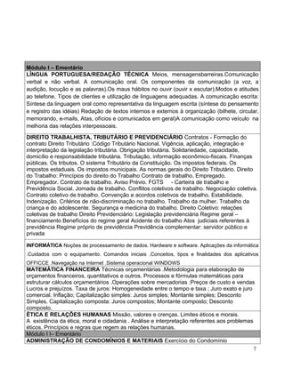 Módulo I – Ementário
LÍNGUA PORTUGUESA/REDAÇÃO TÉCNICA Meios, mensagensbarreiras.Comunicação
verbal e não verbal. A comunicação oral. Os componentes da comunicação (a voz, a
audição, locução e as palavras).Os maus hábitos no ouvir (ouvir x escutar).Modos e atitudes
ao telefone. Tipos de clientes e utilização de linguagens adequadas. A comunicação escrita:
Síntese da linguagem oral como representativa da linguagem escrita (síntese do pensamento
e registro das idéias) Redação de textos internos e externos à organização (bilhete, circular,
memorando, e-mails, Atas, ofícios e comunicados em geral)A comunicação como veículo na
melhoria das relações interpessoais.

DIREITO TRABALHISTA, TRIBUTÁRIO E PREVIDENCIÁRIO Contratos - Formação do
contrato Direito Tributário :Código Tributário Nacional. Vigência, aplicação, integração e
interpretação da legislação tributária. Obrigação tributária. Solidariedade, capacidade,
domicílio e responsabilidade tributária. Tributação, informação econômico-fiscais. Finanças
públicas. Os tributos. O sistema Tributário da Constituição. Os impostos federais. Os
impostos estaduais. Os impostos municipais. As normas gerais do Direito Tributário. Direito
do Trabalho: Princípios do direito do Trabalho Contrato de trabalho. Empregado.
Empregador. Contrato de trabalho. Aviso Prévio. FGTS - Carteira de trabalho e
Previdência Social. Jornada de trabalho. Conflitos coletivos de trabalho. Negociação coletiva.
Contrato coletivo de trabalho. Convenção e acordos coletivos de trabalho. Estabilidade.
Indenização. Critérios de não-discriminação no trabalho. Trabalho da mulher. Trabalho da
criança e do adolescente. Segurança e medicina do trabalho. Direito Coletivo: relações
coletivas de trabalho Direito Previdenciário: Legislação previdenciária Regime geral –
financiamento Benefícios do regime geral Acidente do trabalho Atos judiciais referentes à
previdência Regime próprio de previdência Previdência complementar: servidor público e
privada

INFORMÁTICA Noções de processamento de dados. Hardware e software. Aplicações da informática
.Cuidados com o equipamento. Comandos iniciais .Conceitos, tipos e finalidades dos aplicativos
OFFICCE .Navegação na Internet .Sistema operacional WINDOWS
MATEMÁTICA FINANCEIRA Técnicas orçamentárias .Metodologia para elaboração de
orçamentos financeiros, quantitativos e outros. Processos e fórmulas matemáticas para
estruturar cálculos orçamentários .Operações sobre mercadorias :Preços de custo e vendas
Lucros e prejuízos. Taxa de juros: Homogeneidade entre o tempo e taxa ; Juro exato e juro
comercial. Inflação; Capitalização simples: Juros simples; Montante simples; Desconto
Simples. Capitalização composta: Juros compostos; Montante composto; Desconto
composto.
ÉTICA E RELAÇÕES HUMANAS Missão, valores e crenças. Limites éticos e morais.
A existência da ética, moral e cidadania . Análise e interpretação referentes aos problemas
éticos. Princípios e regras que regem as relações humanas.
Módulo I I– Ementário
ADMINISTRAÇÃO DE CONDOMÍNIOS E MATERIAIS Exercício do Condomínio
                                                                                            7
 