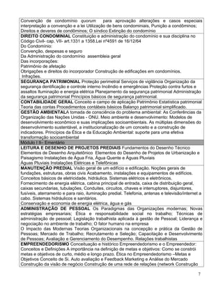 Convenção de condomínio quorum              para aprovação alterações e casos especiais
interpretação a convenção e a lei Utilização de bens condominiais, Punição a condôminos;
Direitos e deveres de condôminos; O síndico Extinção do condomínio
DIREITO CONDOMINIAL Constituição e administração do condomínio e sua disciplina no
Código Civil- cap. VII- art.1331 a 1358.Lei nº4591 de 16/12/64
Do Condomínio:
Convenção, despesas e seguro
Da Administração do condomínio assembleia geral
Das incorporações:
Patrimônio de afetação
Obrigações e direitos do incorporador Construção de edificações em condomínios.
 Infrações.
SEGURANÇA PATRIMONIAL Proteção perimetral Serviços de vigilância Organização da
segurança dentificação e controle interno Incêndio e emergências Proteção contra furtos e
assaltos Iluminação e energia elétrica Planejamento da segurança patrimonial Administração
da segurança patrimonial Princípios básicos de segurança patrimonial.
CONTABILIDADE GERAL Conceito e campo de aplicação Patrimônio Estatística patrimonial
Teoria das contas Procedimentos contábeis básicos Balanço patrimonial simplificado.
GESTÃO AMBIENTALA tomada de consciência do problema ambiental: As Conferências da
Organização das Nações Unidas - ONU. Meio ambiente e desenvolvimento: Modelos de
desenvolvimento econômico e suas implicações socioambientais. As múltiplas dimensões do
desenvolvimento sustentável, a institucionalização de um conceito e a construção de
indicadores. Princípios da Ética e da Educação Ambiental: suporte para uma efetiva
transformação socioambiental
Módulo I II– Ementário
LEITURA E DESENHO DE PROJETOS PREDIAIS Fundamentos do Desenho Técnico
Elementos de Desenho Arquitetônico Elementos do Desenho de Projetos de Urbanização e
Paisagismo Instalações de Água Fria, Água Quente e Águas Pluviais
Águas Pluviais Instalações Elétricas e Telefônicas
MANUTENÇÃO PREDIAL Visão geral de um edifício e edificação. Noções gerais de
fundações, estruturas, obras civis Acabamento, instalações e equipamentos de edifícios.
Conceitos básicos de eletricidade, hidráulica. Sistemas elétricos e eletrônicos.
Fornecimento de energia elétrica, cabina principal de entrada, caixa de distribuição geral,
caixas secundarias, tubulações, Conduites, circuitos, chaves e interruptores, disjuntores,
fusíveis, aterramento e para raio, iluminação predial. Telefonia, antenas e televisão/internet a
cabo. Sistemas hidráulicos e sanitários.
Conservação e economia de energia elétrica, água e gás
ADMINISTRAÇÃO DE PESSOAL Os Paradigmas das Organizações modernas; Novas
estratégias empresariais; Ética e responsabilidade social no trabalho; Técnicas de
administração de pessoal; Legislação trabalhista aplicada à gestão de Pessoal; Liderança e
negociação no ambiente de trabalho; O fator humano na empresa
O Impacto das Modernas Teorias Organizacionais na concepção e prática da Gestão de
Pessoas; Mercado de Trabalho; Recrutamento e Seleção; Capacitação e Desenvolvimento
de Pessoas; Avaliação e Gerenciamento do Desempenho. Relações trabalhistas
EMPREENDEDORISMO Conceituação e histórico Empreendedorismo e o Empreendedor:
Conceitos e Definições A importância na definição de metas e objetivos: Como se constrói
metas e objetivos de curto, médio e longo prazo. Ética no Empreendedorismo –Metas e
Objetivos Conceito de Si. Auto avaliação e Feedback Marketing e Análise do Mercado
Construção da visão de negócio Construção de uma rede de relações (network Construção

                                                                                             7
 