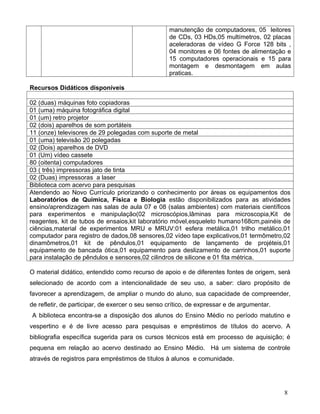 manutenção de computadores, 05 leitores
                                                   de CDs, 03 HDs,05 multímetros, 02 placas
                                                   aceleradoras de vídeo G Force 128 bits ,
                                                   04 monitores e 06 fontes de alimentação e
                                                   15 computadores operacionais e 15 para
                                                   montagem e desmontagem em aulas
                                                   praticas.

Recursos Didáticos disponíveis

02 (duas) máquinas foto copiadoras
01 (uma) máquina fotográfica digital
01 (um) retro projetor
02 (dois) aparelhos de som portáteis
11 (onze) televisores de 29 polegadas com suporte de metal
01 (uma) televisão 20 polegadas
02 (Dois) aparelhos de DVD
01 (Um) vídeo cassete
80 (oitenta) computadores
03 ( três) impressoras jato de tinta
02 (Duas) impressoras a laser
Biblioteca com acervo para pesquisas
Atendendo ao Novo Currículo priorizando o conhecimento por áreas os equipamentos dos
Laboratórios de Química, Física e Biologia estão disponibilizados para as atividades
ensino/aprendizagem nas salas de aula 07 e 08 (salas ambientes) com materiais científicos
para experimentos e manipulação(02 microscópios,lâminas para microscopia,Kit de
reagentes, kit de tubos de ensaios,kit laboratório móvel,esqueleto humano168cm,painéis de
ciências,material de experimentos MRU e MRUV:01 esfera metálica,01 trilho metálico,01
computador para registro de dados,08 sensores,02 vídeo tape explicativos,01 termômetro,02
dinamômetros,01 kit de pêndulos,01 equipamento de lançamento de projéteis,01
equipamento de bancada ótica,01 equipamento para deslizamento de carrinhos,01 suporte
para instalação de pêndulos e sensores,02 cilindros de silicone e 01 fita métrica.

O material didático, entendido como recurso de apoio e de diferentes fontes de origem, será
selecionado de acordo com a intencionalidade de seu uso, a saber: claro propósito de
favorecer a aprendizagem, de ampliar o mundo do aluno, sua capacidade de compreender,
de refletir, de participar, de exercer o seu senso crítico, de expressar e de argumentar.
A biblioteca encontra-se a disposição dos alunos do Ensino Médio no período matutino e
vespertino e é de livre acesso para pesquisas e empréstimos de títulos do acervo. A
bibliografia específica sugerida para os cursos técnicos está em processo de aquisição; é
pequena em relação ao acervo destinado ao Ensino Médio. Há um sistema de controle
através de registros para empréstimos de títulos à alunos e comunidade.




                                                                                            8
 