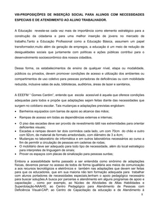 VIII-PROPOSIÇÕPES DE INSERÇÃO SOCIAL PARA ALUNOS COM NECESSIDADES
ESPECIAIS E DE ATENDIMENTO AO ALUNO TRABALHADOR.


A Educação reveste-se cada vez mais de importância como elemento estratégico para a
construção da cidadania e para uma melhor inserção de jovens no mercado de
trabalho.Tanto a Educação Profissional como a Educação Básica, assumem um papel
transformador,muito além da geração de empregos, a educação é um meio de redução de
desigualdades sociais que juntamente com políticas e ações públicas contribui para o
desenvolvimento socioeconômico dos nossos cidadãos.


Dessa forma, os estabelecimentos de ensino de qualquer nível, etapa ou modalidade,
públicos ou privados, devem promover condições de acesso e utilização dos ambientes ou
compartimentos de uso coletivo para pessoas portadoras de deficiências ou com mobilidade
reduzida, inclusive salas de aula, bibliotecas, auditórios, áreas de lazer e sanitários.


A EEEFM “ Gomes Cardim”, entende que escola acessível é aquela que oferece condições
adequadas para todos e propõe que adaptações sejam feitas diante das necessidades que
surgem no cotidiano escolar. Tais mudanças e adaptações previstas englobam:
•   Banheiros equipados com barras de apoio ao alcance das mãos;
•   Rampas de acesso em todas as dependências externas e internas;
•   O piso das escadas deve ser provido de revestimento tátil nas extremidades para orientar
    deficientes visuais;
•   Escadas e rampas devem ter dois corrimãos cada lado, um com 70cm do chão e outro
    com 92cm, de material de formato arredondado, com diâmetro de 3 a 4cm;
•   Mudanças no laboratório de informática e em outros laboratórios necessários ao curso a
    fim de permitir a circulação de pessoas em cadeiras de rodas;
•   O mobiliário deve ser adequado para todo tipo de necessidade, além do local estratégico
    para interpretes de linguagem de sinais;
•   Prover os espaços com placas de sinalização para pessoas surdas;

Embora a acessibilidade tenha passado a ser entendida como sinônimo de adaptações
físicas, devemos pensar no acesso de todos de forma igualitária aos meios de comunicação
a aos recursos tecnológicos e eletrônicos e também nas adaptações que devem ser feitas
para que os educadores, que em sua maioria não tem formação adequada para trabalhar
com alunos portadores de necessidades especiais,tenham o apoio pedagógico necessário
para buscar soluções.A busca por parcerias e atendimento em alguns programas de apoio e
capacitação , como por exemplo, ao Núcleo de Atividades de Altas Habilidades e
Superdotação-NAAHS; ao Centro Pedagógico para Atendimento de Pessoas com
Deficiência Visual-CAP; ao Centro de Capacitação da educação e de Atendimento à
                                                                                      8
 