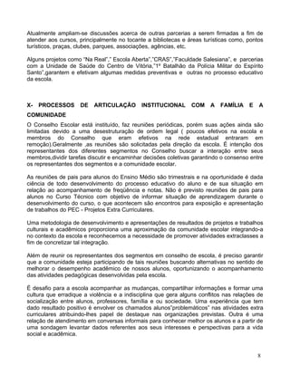 Atualmente ampliam-se discussões acerca de outras parcerias a serem firmadas a fim de
atender aos cursos, principalmente no tocante a bibliotecas e áreas turísticas como, pontos
turísticos, praças, clubes, parques, associações, agências, etc.

Alguns projetos como “Na Real”,” Escola Aberta”,”CRAS”,”Faculdade Salesiana”, e parcerias
com a Unidade de Saúde do Centro de Vitória,”1º Batalhão da Polícia Militar do Espírito
Santo”,garantem e efetivam algumas medidas preventivas e outras no processo educativo
da escola.



X-   PROCESSOS      DE    ARTICULAÇÃO       INSTITUCIONAL       COM    A   FAMÍLIA    E   A
COMUNIDADE
O Conselho Escolar está instituído, faz reuniões periódicas, porém suas ações ainda são
limitadas devido a uma desestruturação de ordem legal ( poucos efetivos na escola e
membros do Conselho que eram efetivos na rede estadual entraram em
remoção).Geralmente ,as reuniões são solicitadas pela direção da escola. É intenção dos
representantes dos diferentes segmentos no Conselho buscar a interação entre seus
membros,dividir tarefas discutir e encaminhar decisões coletivas garantindo o consenso entre
os representantes dos segmentos e a comunidade escolar.

As reuniões de pais para alunos do Ensino Médio são trimestrais e na oportunidade é dada
ciência de todo desenvolvimento do processo educativo do aluno e de sua situação em
relação ao acompanhamento de freqüência e notas. Não é previsto reuniões de pais para
alunos no Curso Técnico com objetivo de informar situação de aprendizagem durante o
desenvolvimento do curso, o que acontecem são encontros para exposição e apresentação
de trabalhos do PEC - Projetos Extra Curriculares.

Uma metodologia de desenvolvimento e apresentações de resultados de projetos e trabalhos
culturais e acadêmicos proporciona uma aproximação da comunidade escolar integrando-a
no contexto da escola e reconhecemos a necessidade de promover atividades extraclasses a
fim de concretizar tal integração.

Além de reunir os representantes dos segmentos em conselho de escola, é preciso garantir
que a comunidade esteja participando de tais reuniões buscando alternativas no sentido de
melhorar o desempenho acadêmico de nossos alunos, oportunizando o acompanhamento
das atividades pedagógicas desenvolvidas pela escola.

É desafio para a escola acompanhar as mudanças, compartilhar informações e formar uma
cultura que erradique a violência e a indisciplina que gera alguns conflitos nas relações de
socialização entre alunos, professores, família e ou sociedade. Uma experiência que tem
dado resultado positivo é envolver os chamados alunos”problemáticos” nas atividades extra
curriculares atribuindo-lhes papel de destaque nas organizações previstas. Outra é uma
relação de atendimento em conversas informais para conhecer melhor os alunos e a partir de
uma sondagem levantar dados referentes aos seus interesses e perspectivas para a vida
social e acadêmica.


                                                                                          8
 