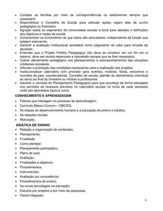 •   Contatar as famílias por meio de correspondências ou telefonemas sempre que
    necessário.
•   Disponibilizar o Conselho de Escola para articular ações, sejam elas de cunho
    pedagógico ou financeiro.
•   Agrupar todos os segmentos da comunidade escolar e local para debates e definições
    dos objetivos e metas da escola.
•   Conscientizar os funcionários de que todos são educadores, independente da função que
    estejam exercendo.
•   Garantir a avaliação institucional semestral como julgamento de valor para tomada de
    decisões
•   Entender que o Projeto Político Pedagógico não deve se constituir em um fim em si
    mesmo, deve ser revisto repensado e reavaliado sempre que se fizer necessário.
•   Cobrar atendimento pedagógico nos planejamentos e acompanhamentos das situações
    cotidianas escolares.
•   Articular a promoção das condições necessárias para a realização dos projetos.
•   Institucionalizar calendário com previsão para eventos, mostras, feiras, encontros e
    reuniões de pais, coordenadores, Conselho de escola, plantão de atendimento individual
    ao aluno ao final do trimestre ou módulo e professores.
•   Garantir a Jornada de Planejamento Pedagógico para que aconteça de forma planejada
    nos períodos de recessos previstos no calendário escolar no início de cada semestre
    onde são abordados tópicos como:
CONHECIMENTO E APRENDIZAGEM
•   Fatores que interagem no processo de aprendizagem;
•   Currículo Básico Comum – CBC/ES;
•   As etapas do desenvolvimento humano e a educação de jovens e adultos;
•   As relações sociais;
•   Motivação.
 DIDÁTICA DE ENSINO
• Relação e organização de conteúdos;
• Planejamento;
• Finalidade;
• Como planejar;
• Planejamento participativo;
• Plano de aula;
• Avaliação;
• Finalidades e objetivos;
• Procedimentos;
• Instrumentos;
• Avaliação por competência;
• Procedimentos de ensino;
• As novas tecnologias na educação;
• Estudos por projetos e por meio de pesquisas;
• Painel integrado;
                                                                                       8
 